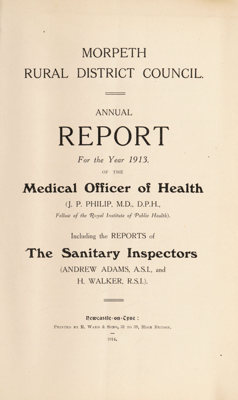 MORPETH RURAL DISTRICT COUNCIL ANNUAL REPORT For the Year 1913, OF THE Medical Officer of Health (J. P. PHILIP, M.D., D.P.H., Fellow of the ‘J-^oyal Institute of ‘Public Health). Including the REPORTS of The Sanitary Inspectors (ANDREW ADAMS, A.S.I., and H. WALKER, R.S.I.). Itciucastlc=oii=Cpnc : Printed by R. Ward & Sons, 31 to 39, High Bridge. 1914.