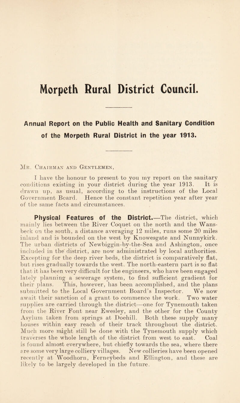 Morpeth Rural District Council. Annual Report on the Public Health and Sanitary Condition of the Morpeth Rural District in the year 1913. Me. Chairman and Gentlemen, I have the honour to present to you my report on the sanitary conditions existing in your district during the year 1913. It is drawn up, a.s usual, according to the instructions of the Local Government Board. Hence the constant repetition year after year of the same facts and circumstances. Physical Features of the District.—The district, which mainly lies between the Biver Coquet on the north and the Wans- beck on the south, a distance averaging 12 miles, runs some 20 miles inland and is bounded on the west by Knowesgate and Nunnykirk. The urban districts of Newbiggin-by-the-Sea and Ashington, once included in the district, are now administrated by local authorities. Excepting for the deep river beds, the district is comparatively flat, but rises gradually towards the west. The north-eastern part is so flat that it has been very difficult for the engineers, who have been engaged lately planning a sewerage system, to find sufficient gradient for their plans. This, however, has been accomplished, and the plans submitted to the Local Government Board’s Inspector. We now await their sanction of a grant to commence the work. Two water supplies are carried through the district—one for Tynemouth taken from the Biver Font near Ewesley, and the other for the County Asylum taken from springs at Doehill. Both these supply many houses within easy reach of their track throughout the district. Much more might still be done with the Tynemouth supply which traverses the whole length of the district from west to east. Coal is found almost everywhere, but chiefly towards the sea, where there are some very large colliery villages. New collieries have been opened recently at. Woodhorn, Ferneybeds and Ellington, and these are likely to be largely developed in the future.