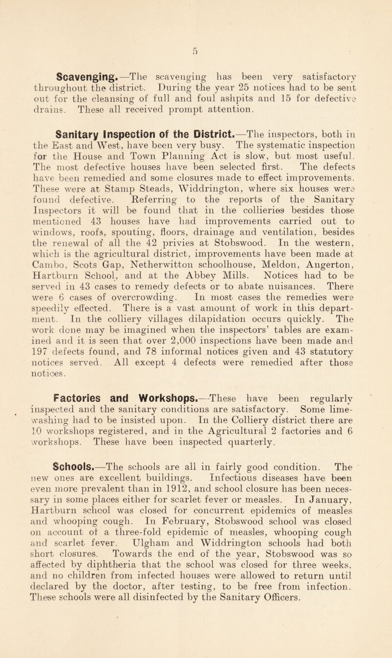 Scavenging.—The scavenging lias been very satisfactory throughout the district. During the year 25 notices had to be sent out for the cleansing of full and foul ashpits and 15 for defective drains. These all received prompt attention. Sanitary Inspection of the District.—The inspectors, both in the East and West, have been very busy. The systematic inspection for the House and Town Planning Act is slow, but most useful. The most defective houses have been selected first. The defects have been remedied and some closures made to effect improvements. These were at Stamp Steads, Widdrington, where six houses were found defective. Referring to the reports of the Sanitary Inspectors it will be found that in the collieries besides those mentioned 43 houses have had improvements carried out to windows, roofs, spouting, floors, drainage and ventilation, besides the renewal of all the 42 privies at Stobswood. In the western, which is the agricultural district, improvements have been made at Cambo, Scots Gap, Netherwitton schoolhouse, Meldon, Angerton, Hartburn School, and at the Abbey Mills. Notices had to be served in 43 cases to remedy defects or to abate nuisances. There were 6 cases of overcrowding. In most cases the remedies were speedily effected. There is a vast amount of work in this depart¬ ment. In the colliery villages dilapidation occurs quickly. The work done may be imagined when the inspectors’ tables are exam¬ ined and it is seen that over 2,000 inspections have been made and 197 defects found, and 78 informal notices given and 43 statutory notices served. All except 4 defects were remedied after those notices. Factories and Workshops.—These have been regularly inspected and the sanitary conditions are satisfactory. Some lime- washing had to be insisted upon. In the Colliery district there are 10 workshops registered, and in the Agricultural 2 factories and 6 workshops. These have been inspected quarterly. Schools.—The schools are all in fairly good condition. The new ones are excellent buildings. Infectious diseases have been even more prevalent than in 1912, and school closure has been neces¬ sary in some places either for scarlet fever or measles. In January, Hartburn school was closed for concurrent epidemics of measles and whooping cough. In February, Stobswood school was closed on account of a three-fold epidemic of measles, whooping cough and scarlet fever. Ulgham and Widdrington schools had both short closures. Towards the end of the year, Stobswood was so affected by diphtheria that the school was closed for three weeks, and no children from infected houses were allowed to return until declared by the doctor, after testing, to be free from infection. These schools were all disinfected by the Sanitary Officers.