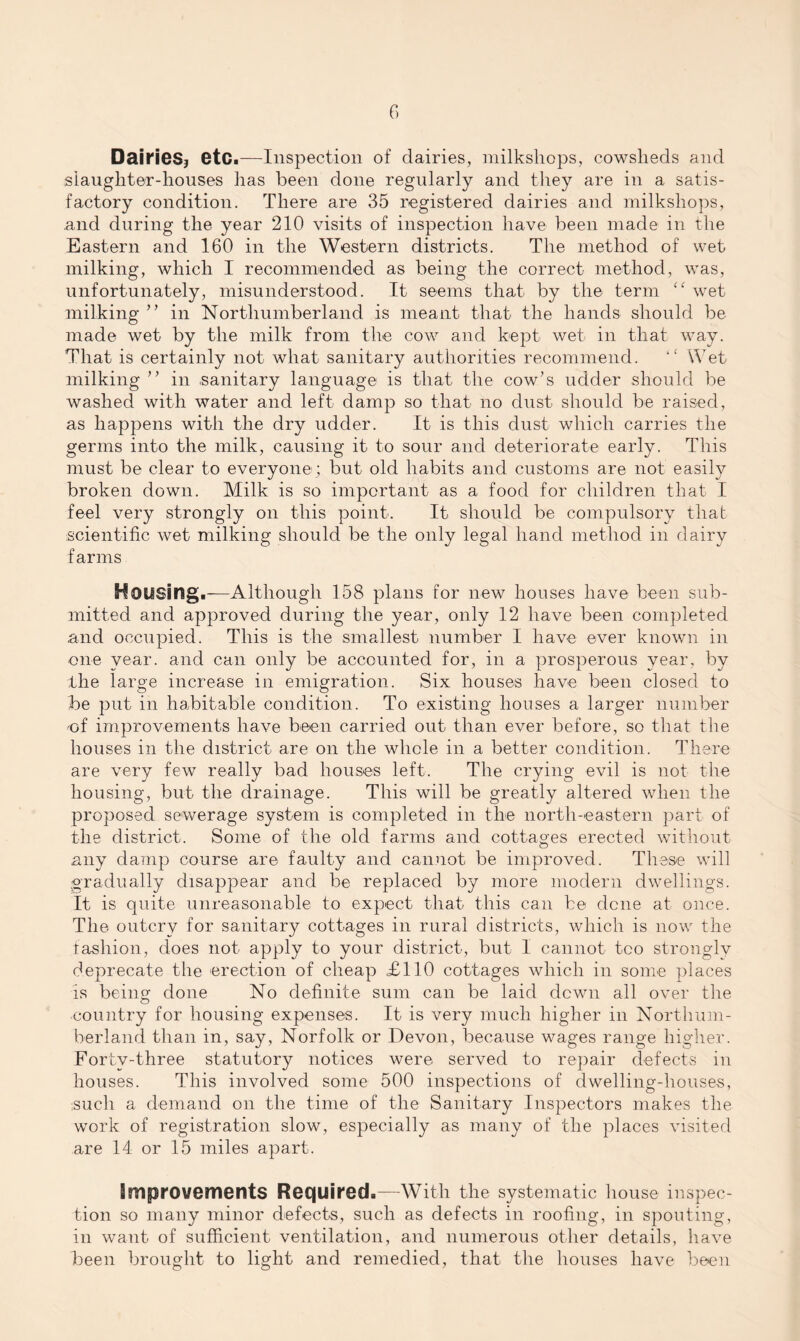Dairies? etc.—Inspection of dairies, milkshops, cowsheds and slaughter-houses has been done regularly and they are in a satis¬ factory condition. There are 35 registered dairies and milkshops, and during the year 210 visits of inspection have been made in the Eastern and 160 in the Western districts. The method of wet milking, which I recommended as being the correct method, was, unfortunately, misunderstood. It seems that by the term “ wet milking ” in Northumberland is meant that the hands should be made wet by the milk from the cow and kept wet in that way. That is certainly not what sanitary authorities recommend. “ Wet milking ” in .sanitary language is that the cow’s udder should be washed with water and left damp so that no dust should be raised, as happens with the dry udder. It is this dust which carries the germs into the milk, causing it to sour and deteriorate early. This must be clear to everyone; but old habits and customs are not easily broken down. Milk is so important as a food for children that I feel very strongly on this point. It should be compulsory that scientific wet milking should be the only legal hand method in dairy farms Housing.-—Although 158 plans for new houses have been sub¬ mitted and approved during the year, only 12 have been completed and occupied. This is the smallest number I have ever known in one year, and can only be accounted for, in a prosperous year, by the large increase in emigration. Six houses have been closed to be put in habitable condition. To existing houses a larger number of improvements have been carried out than ever before, so that the houses in the district are on the whole in a better condition. There are very few really bad houses left. The crying evil is not the housing, but the drainage. This will be greatly altered when the proposed sewerage system is completed in the north-eastern part of the district. Some of the old farms and cottages erected without any damp course are faulty and cannot be improved. These will gradually disappear and be replaced by more modern dwellings. It is quite unreasonable to expect that this can be dene at once. The outcry for sanitary cottages in rural districts, which is now the fashion, does not apply to your district, but I cannot tco strongly deprecate the erection of cheap £110 cottages which in some places is being done No definite sum can be laid dewn all over the country for housing expenses. It is very much higher in Northum¬ berland than in, say, Norfolk or Devon, because wages range higher. Forty-three statutory notices were served to repair defects in houses. This involved some 500 inspections of dwelling-houses, such a demand on the time of the Sanitary Inspectors makes the work of registration slow, especially as many of the places visited are 14 or 15 miles apart. improvements Required.—With the systematic house inspec¬ tion so many minor defects, such as defects in roofing, in spouting, in want of sufficient ventilation, and numerous other details, have been brought to light and remedied, that the houses have been
