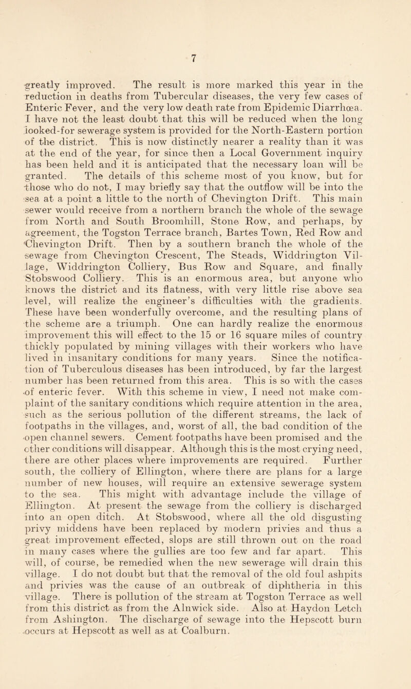 greatly improved. The result is more marked this year in the reduction in deaths from Tubercular diseases, the very few cases of Enteric Fever, and the very low death rate from Epidemic Diarrhoea. I have not the least doubt that this will be reduced when the long iooked-for sewerage system is provided for the North-Eastern portion of the district. This is now distinctly nearer a reality than it was at the end of the year, for since then a Local Government inquiry has been held and it is anticipated that the necessary loan will be granted. The details of this scheme most of you know, but for -those who do not, I may briefly say that the outflow will be into the sea at a point a little to the north of Chevington Drift. This main sewer would receive from a northern branch the whole of the sewage from North and South Broomliill, Stone Bow, and perhaps, by agreement, the Togston Terrace branch, Bartes Town, Bed Bow and 'Chevington Drift. Then by a southern branch the whole of the sewage from Chevington Crescent, The Steads, Widdrington Vil¬ lage, Widdrington Colliery, Bus Bow and Square, and finally Stobswood Colliery. This is an enormous area, but anyone who knows the district and its flatness, with very little rise above sea level, will realize the engineer’s difficulties with the gradients. These have been wonderfully overcome, and the resulting plans of the scheme are a triumph. One can hardly realize the enormous improvement this will effect to the 15 or 16 square miles of country thickly populated by mining villages with their workers who have lived in insanitary conditions for many years. Since the notifica¬ tion of Tuberculous diseases has been introduced, by far the largest number has been returned from this area. This is so with the cases •of enteric fever. With this scheme in view, I need not make com¬ plaint of the sanitary conditions which require attention in the area, such as the serious pollution of the different streams, the lack of footpaths in the villages, and, worst of all, the bad condition of the -open channel sewers. Cement footpaths have been promised and the ether conditions will disappear. Although this is the most crying need, there are other places where improvements are required. Further south, the colliery of Ellington, where there are plans for a large number of new houses, will require an extensive sewerage system to the sea. This might with advantage include the village of Ellington. At present the sewage from the colliery is discharged into an open ditch. At Stobswood, where all the old disgusting- privy middens have been replaced by modern privies and thus a great improvement effected, slops are still thrown out on the road m many cases where the gullies are too few and far apart. This will, of course, be remedied when the new sewerage^ will drain this village. I do not doubt but that the removal of the old foul ashpits and privies was the cause of an outbreak of diphtheria in this village. There is pollution of the stream at Togston Terrace as well from this district as from the Alnwick side. Also at Haydon Letch from Ashington. The discharge of sewage into the Hepscott burn occurs at Hepscott as well as at Coalburn.