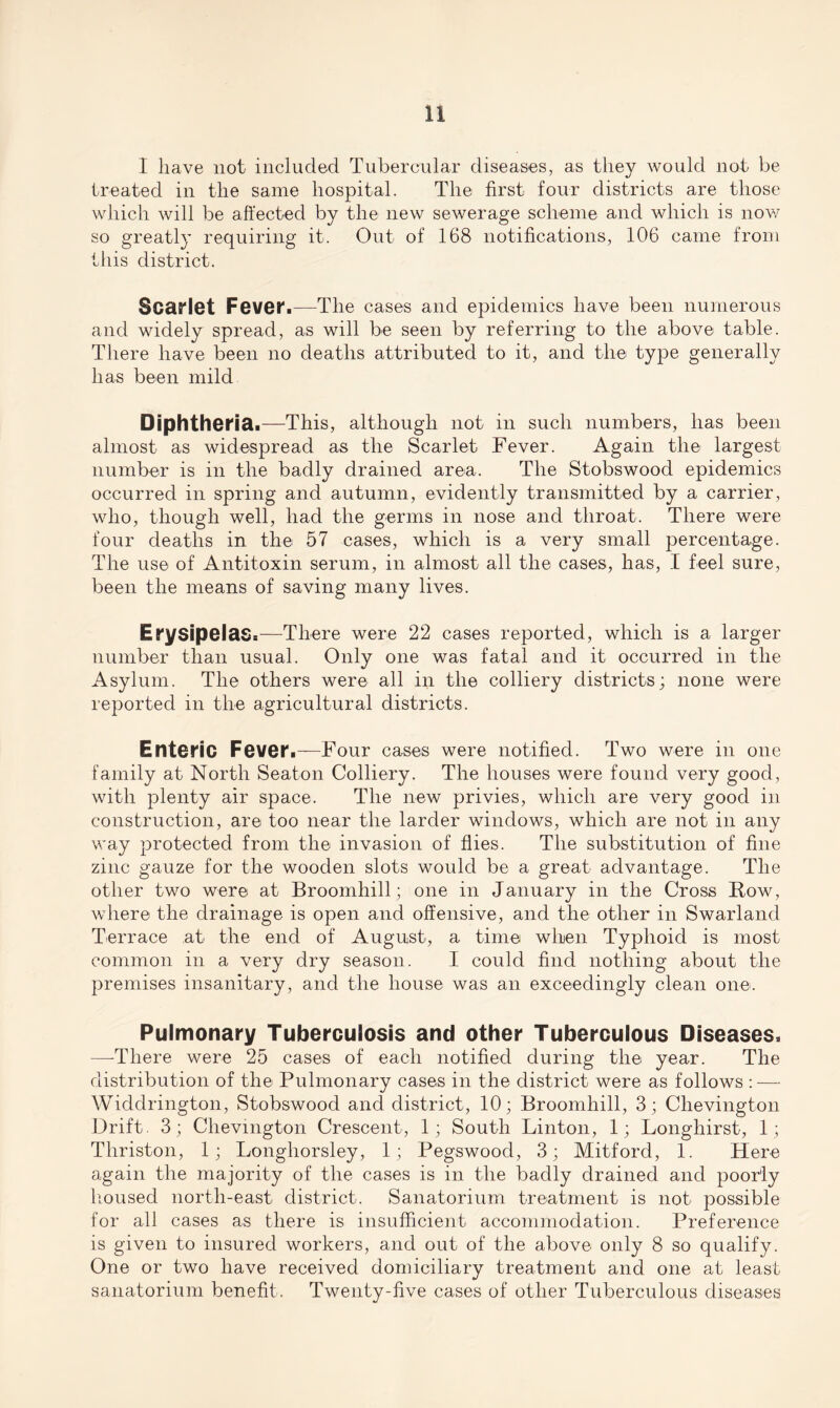 I have not included Tubercular diseases, as they would not be treated in the same hospital. The first four districts are those which will be affected by the new sewerage scheme and which is now so greatly requiring it. Out of 168 notifications, 106 came from this district. Scarlet Fever.—The cases and epidemics have been numerous and widely spread, as will be seen by referring to the above table. There have been no deaths attributed to it, and the type generally has been mild Diphtheria.—This, although not in such numbers, has been almost as widespread as the Scarlet Fever. Again the largest number is in the badly drained area. The Stobswood epidemics occurred in spring and autumn, evidently transmitted by a carrier, who, though well, had the germs in nose and throat. There were four deaths in the 57 cases, which is a very small percentage. The use of Antitoxin serum, in almost all the cases, has, I feel sure, been the means of saving many lives. Erysipelas.—There were 22 cases reported, which is a larger number than usual. Only one was fatal and it occurred in the Asylum. The others were all in the colliery districts; none were reported in the agricultural districts. Enteric Fever.—Four cases were notified. Two were in one family at North Seaton Colliery. The houses were found very good, with plenty air space. The new privies, which are very good in construction, are too near the larder windows, which are not in any way protected from the invasion of flies. The substitution of fine zinc gauze for the wooden slots would be a great advantage. The other two were at Broomhill; one in January in the Cross Row, where the drainage is open and offensive, and the other in Swarland Terrace at the end of August, a time when Typhoid is most common in a very dry season. I could find nothing about the premises insanitary, and the house was an exceedingly clean one. Pulmonary Tuberculosis and other Tuberculous Diseases. —-There were 25 cases of each notified during the year. The distribution of the Pulmonary cases in the district were as follows : — Widdrington, Stobswood and district, 10; Broomhill, 3; Chevington Drift. 3; Chevington Crescent, 1; South Linton, 1; Longhirst, 1; Thriston, 1; Longhorsley, 1; Pegswood, 3; Mitford, 1. Here again the majority of the cases is in the badly drained and poorly housed north-east district. Sanatorium treatment is not possible for all cases as there is insufficient accommodation. Preference is given to insured workers, and out of the above only 8 so qualify. One or two have received domiciliary treatment and one at least sanatorium benefit. Twenty-five cases of other Tuberculous diseases