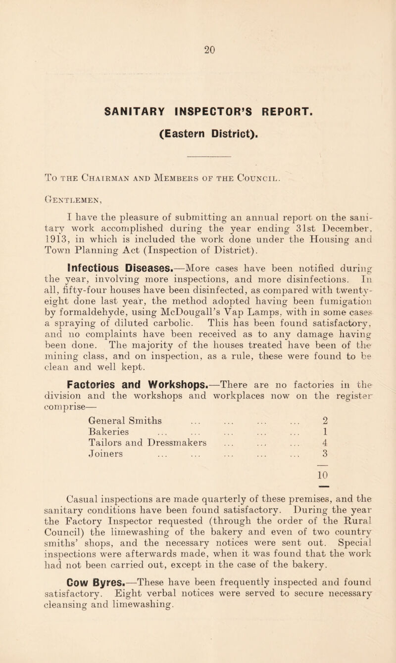 SANITARY INSPECTOR’S REPORT. (Eastern District). To the Chairman and Members of the Council. Gentlemen, I have the pleasure of submitting an annual report on the sani¬ tary work accomplished during the year ending 31st December, 1913, in which is included the work done under the Housing and Town Planning Act (Inspection of District). Infectious Diseases.—More cases have been notified during the year, involving more inspections, and more disinfections. In all, fifty-four houses have been disinfected, as compared with twenty- eight done last- year, the method adopted having been fumigation by formaldehyde, using McDougalTs Vap Lamps, with in some cases a spraying of diluted carbolic. This has been found satisfactory, and no complaints have been received as to any damage having been done. The majority of the houses treated have been of the mining class, and on inspection, as a rule, these were found to be clean and well kept. Factories and Workshops.—There are no factories iii the division and the workshops and workplaces now on the register comprise— General Smiths ... ... ... ... 2 Bakeries ... ... ... ... ... 1 Tailors and Dressmakers ... .., ... 4 Joiners ... ... ... ... ... 3 10 Casual inspections are made quarterly of these premises, and the sanitary conditions have been found satisfactory. During the year the Factory Inspector requested (through the order of the Bural Council) the limewashing of the bakery and even of two country smiths’ shops, and the necessary notices were sent out. Special inspections were afterwards made, when it was found that the work had not been carried out, except in the case of the bakery. Gow Byres.—These have been frequently inspected and found satisfactory. Eight verbal notices were served to secure necessary cleansing and limewashing.