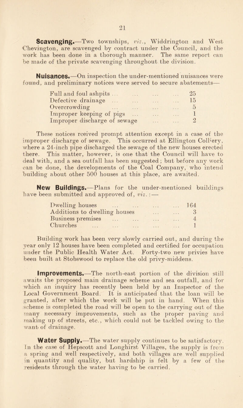 Scavenging.—Two townships, viz., Widdrington and West Chevington, are scavenged by contract under the Council, and the work has been done in a thorough manner. The same report can be made of the private scavenging throughout the division. Nuisances.—On inspection the under-mentioned nuisances were found, and preliminary notices were served to secure abatements— Full and foul ashpits ... Defective drainage Overcrowding Improper keeping of pigs Improper discharge of sewage 25 15 5 1 2 These notices rceived prompt attention except in a case of the improper discharge of sewage. This occurred at Ellington Colhery, where a 24-inch pipe discharged the sewage of the new houses erected there. This matter, however, is one that the Council will have to deal with, and a sea outfall has been suggested; but before any work can be done, the developments of the Coal Company, who intend building about other 500 houses at this place, are awaited. New Buildings.—Plans for the under-mentioned buildings have been submitted and approved of, viz. : — Dwelling houses ... ... ... ... 164 Additions to dwelling houses ... ... 3 Business premises ... ... ... ... 4 Churches ... ... ... ... ... 1 Building work has been very slowly carried out, and during the year only 12 houses have been completed and certified for occupation under the Public Health Water Act. Forty-two new privies have been built at Stobswood to replace the old privy-middens. Improvements.—The north-east portion of the division still awaits the proposed main drainage scheme and sea outfall, and for which an inquiry has recently been held by an Inspector of the Local Government Board. It is anticipated that the loan will be granted, after which the work will be put in hand. When this scheme is completed the road will be open to the carrying out of the many necessary improvements, such as the proper paving and making up of streets, etc., which could not be tackled owing to the want of drainage. Water Supply.—The water supply continues to be satisfactory. In the case of Hepscott and Longhirst Villages, the supply is from a spring and well respectively, and both villages are well supplied in quantity and quality, but hardship is felt by a few of the residents through the water having to be carried.