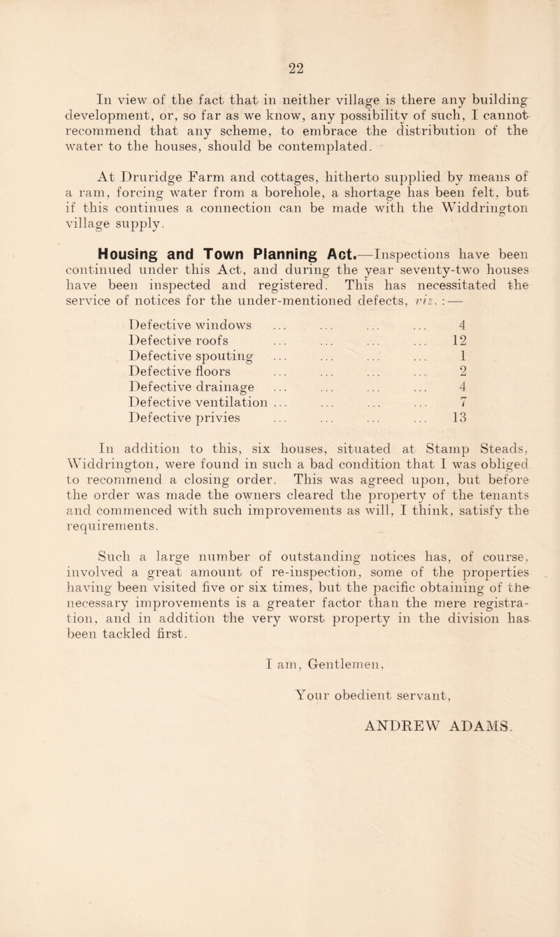 In view of the fact that in neither village is there any building development, or, so far as we know, any possibility of such, I cannot recommend that any scheme, to embrace the distribution of the water to the houses, should be contemplated. At Druridge Farm and cottages, hitherto supplied by means of a ram, forcing water from a borehole, a shortage has been felt, but. if this continues a connection can be made with the Widdrington village supply. Housing and Town Planning Act.—Inspections have been continued under this Act, and during the year seventy-two houses have been inspected and registered. This has necessitated the service of notices for the under-mentioned defects, viz. : — Defective windows ... ... ... ... 4 Defective roofs ... ... ... ... 12 Defective spouting ... ... ... ... 1 Defective floors ... ... ... ... 2 Defective drainage ... ... ... ... 4 Defective ventilation ... ... ... ... 7 Defective privies ... ... ... ... 13 In addition to this, six houses, situated at Stamp Steads, Widdrington, were found in such a bad condition that I wras obliged to recommend a closing order. This was agreed upon, but before the order was made the owners cleared the property of the tenants and commenced with such improvements as will, I think, satisfy the requirements. Such a large number of outstanding notices has, of course, involved a great amount of re-inspection, some of the properties having been visited five or six times, but the pacific obtaining of the- necessary improvements is a greater factor than the mere registra¬ tion, and in addition the very worst property in the division has been tackled first. I am, Gentlemen, Your obedient servant, ANDREW ADAMS.