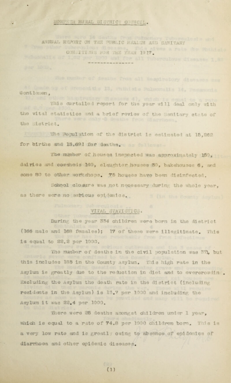 • » V . . ,.t hu ,;.i. i;i... ;ur c ■ c v j. , k - ■ *irr on i m rc :h v: ■ r i • c i i i- .« v I?. tf ant l >i en , i hi.j curtiiloi report for the yoar ,?i 11 leal only with tiio vital statistics nd a brief review or t ie : cm it ary st to of tii a .1 strict. The ‘Population of th * !is trict i ? on finite i at 15,268 for births and 13,691 for deaths. foe number of houses inspected -va.o approxf g,t -hy 150, dairies ind cowsheds 160, daughter houses 50, bakehouse*- 6, ard sons no to othwr workshops. 75 houses n v© bean disinfect M. : *> iary during the ihole year, ■a3 there were no sofrious epidemics. VI i Ah 3/A* IQhCw . During trie year 334 children were born in the district. (166 n a 1 > an! 16B fora ales); 17 of thee were illegitimate. .hie is equa 1 to 28,2 por 10)O'. me number of deaths in the civil ;x>pulot.ion ?aa '~'81* but this includes Ihb in the County Asylum. this high rat© in the osylura is greatly due to the re duel ion in diet and to overcrow 11 n . excluding the Asylum the death rate in the district (including residents in the Asylum) is 13.7 per 10 )0 find including the Asylum it *ae 28.4 per 1000. there were 25 deaths among,st dvil Iren und >r 1 year, which is equal to a rate of 74.8 per too9 dill Iron bom. T ;i 3 is a very low rate and is groat 1 owing to absence of epidemics of diarrhoea and other ©pi le -ic dlseioes.