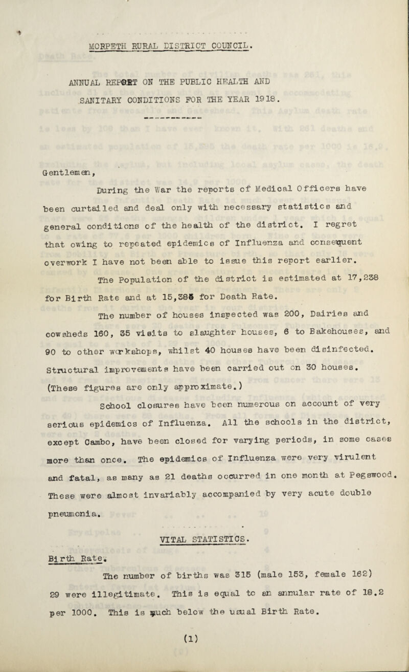 MORPETH RURAL DISTRICT COUNCIL. * ANNUAL REPORT ON THE PUBLIC HEALTH AND SANITARY CONDITIONS FOR THE YEAR 1918. Gentlemen, During the War the reporte of Medical Officers have been curtailed and deal only with necessary statistics and general conditions of the health of the district. I regret that owing to repeated epidemics of Influenza and consenjuent overwork I have not been able to issue this report earlier. The Population of the district is estimated at 17,238 for Birth Rate and at 15,385 for Death Rate. The number of houses inspected was 200, Dairies and cowsheds 160, 35 visits to slaughter houses, 6 to Bakehouses, and 90 to other wcrkshops, whilst 40 houses have been disinfected. Structural improvements have been carried out on 30 houses. (These figures are only approximate.) School closures have been numerous on account of very serious epidemics of Influenza* All the schools in the district, except Cambo, have been closed for varying periods, in some cases more than once. The epidemics of Influenza were very virulent and fatal, as many as 21 deaths occurred in one month at i egswood. These were almost invariably accompanied by very acute double pneumonia. . * • VITAL STATISTICS. Birth Rate* The number of births was 315 (male 153, female 162) 29 were illegitimate. This is equal to an annular rate of 18.2 per 1000. This is much below the usual Birth Rate. (1)