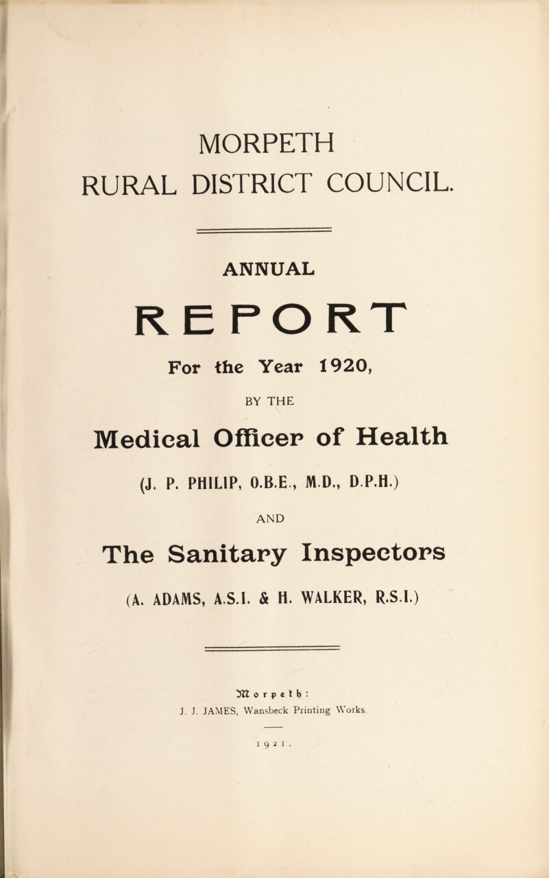 MORPETH RURAL DISTRICT COUNCIL. ANNUAL R E FORT For the Year 1920, BY THE Medical Officer of Health (J, P. PHILIP, O.B.E., M.D., D.P.H.) AND The Sanitary Inspectors (A. ADAMS, A.S.I. & H. WALKER, R.S.l.) o r p e t b • J. J. JAMES, Wansbeck Printing Works.