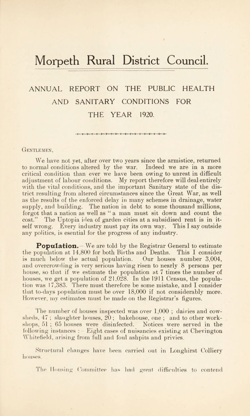 Morpeth Rural District Council. ANNUAL REPORT ON THE PUBLIC HEALTH AND SANITARY CONDITIONS FOR THE YEAR 1920. Gentlemen, We have not yet, after over two years since the armistice, returned to normal conditions altered by the war. Indeed we are in a more critical condition than ever we have been owing to unrest in difficult adjustment of labour conditions. My report therefore will deal entirely with the vital conditions, and the important Sanitary state of the dis¬ trict resulting from altered circumstances since the Great War, as well as the results of the enforced delay in many schemes in drainage, water supply, and building. The nation in debt to some thousand millions, forgot that a nation as well as “ a man must sit down and count the cost.” The Uptopia idea of garden cities at a subsidised rent is in it¬ self wrong. Every industry must pay its own way. This I say outside any politics, is esential for the progress of any industry. Population.— We are told by the Registrar General to estimate the population at 14,800 for both Births and Deaths. This I consider is much below the actual population. Our houses number 3,004, and overcrowding is very serious having risen to nearly 8 persons per house, so that if we estimate the population at 7 times the number of houses, we get a population of 21.028. In the 1911 Census, the popula¬ tion was 17,383. There must therefore be some mistake, and I consider that to-days population must be over 18,000 if not considerably more. However, my estimates must be made on the Registrar’s figures. The number of houses inspected was over 1,000 ; dairies and cow¬ sheds, 47 ; slaughter houses, 20 ; bakehouse, one ; and to other work¬ shops, 51 ; 65 houses were disinfected. Notices w7ere served in the following instances : Eight cases of nuisancies existing at Chevington Whitefield, arising from full and foul ashpits and privies. Structural changes have been carried out in Longhirst Colliery houses. The Housing Committee has had great difficulties to contend