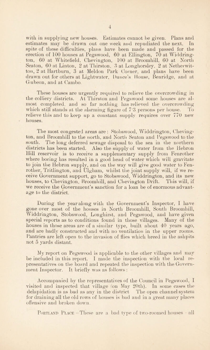 with, in supplying new houses. Estimates cannot he given. Plans and estimates may be drawn out one week and repudiated the next. In spite of these difficulties, plans have been made and passed for the erection of 100 houses at Pegswood, 60 at Ellington, 70 at Widdring- ton, 60 at Whitefield, Chevington, 100 at Broomhill, 60 at North Seaton, 60 at Linton, 2 at Thirston, 3 at Longhorsley, 2 at Netherwit- ton, 2 at Hartburn, 3 at Meldon Park Corner, and plans have been drawn out for others at Lightwater, Dunce’s House, Benridge, and at Gubeon, and at Cambo. These houses are urgently required to relieve the overcrowding in the collierv districts. At Thirston and Pegswood some houses are al- most completed, and so far nothing has relieved the overcrowding which still stands at the alarming figure of 7'3 persons per house. To relieve this and to keep up a constant supply requires over 770 new houses. The most congested areas are : Stobswood, Widdrington, Cheving¬ ton, and Broomhill to the north, and North Seaton and Pegswood to the south. The long deferred sewage disposal to the sea in the northern districts has been started. Also the supply of water from the Hebron Hill reservoir is to receive a supplementary supply from Fenrotlier where boring has resulted in a good head of water which will gravitate to join the Hebron supply, and on the way will give good water to Fen- rother, Tritlington, and Ulgham, whilst the joint supply will, if we re¬ ceive Government support, go to Stobswood, Widdrington, and its new houses, to Chevington, Broomhill, and Chevington Drift. This will, if we receive the Government’s sanction for a loan be of enormous advant¬ age to the district. During the year along with the Government’s Inspector, I have gone over most of the houses in North Broomhill, South Broomhill, Widdrington, Stobswood, Longhirst, and Pegswood, and have given special reports as to conditions found in those villages. Many of the houses in those areas are of a similar type, built about 40 years ago, and are badly constructed and with no ventilation in the upper rooms. Pantries are left open to the invasion of flies which breed in the ashpits not 5 yards distant. My report on Pegswood is applicable to the other villages and may be included in this report. I made the inspection with the local re¬ presentatives on the board and repeated the inspection with the Govern¬ ment Inspector. It briefly was as follows : Accompanied by the representatives of the Council in Pegswood, I visited and inspected that village (on May 20th). In some cases the delapidation is as bad as any in the district The open channel system for draining all the old rows of houses is bad and in a great many places offensive and broken down. Portland Place —These are a bad type of two-roomed houses - all