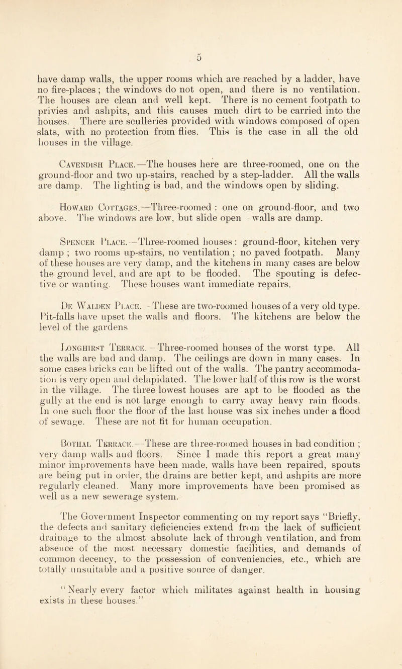 0 have damp walls, the upper rooms which are reached by a ladder, have no fire-places; the windows do not open, and there is no ventilation. The houses are clean and well kept. There is no cement footpath to privies and ashpits, and this causes much dirt to be carried into the houses. There are sculleries provided with windows composed of open slats, with no protection from flies. This is the case in all the old houses in the village. Cavendish Place.—The houses here are three-roomed, one on the ground-floor and two up-stairs, reached by a step-ladder. All the walls are damp. The lighting is bad, and the windows open by sliding. Howard Cottages.—Three-roomed : one on ground-floor, and two above. The windows are low, but slide open walls are damp. Spencer Place.—Three-roomed houses: ground-floor, kitchen very damp ; two rooms up-stairs, no ventilation ; no paved footpath. Many of these houses are very damp, and the kitchens in many cases are below the ground level, and are apt to be flooded. The spouting is defec¬ tive or wanting. These houses want immediate repairs. 1)e Walden Place. - These are two-roomed houses of a very old type. Pit-falls have upset the walls and floors. The kitchens are below the level of the gardens Ponghirst Terrace. — Three-roomed houses of the worst type. All the walls are bad and damp. The ceilings are down in many cases. In some cases bricks can be lifted out of the walls. The pantry accommoda¬ tion is very open and delapidated. The lower half of this row is the worst in the village. The three lowest houses are apt to be flooded as the gully at the end is not large enough to carry away heavy rain floods. In one such floor the floor of the last house was six inches under a flood of sewage. These are not fit for human occupation. Bothal Terrace.—These are three-roomed houses in bad condition ; very damp walls and floors. Since I made this report a great many minor improvements have been made, walls have been repaired, spouts are being put in order, the drains are better kept, and ashpits are more regularly cleaned. Many more improvements have been promised as well as a new sewerage system. The Government Inspector commenting on my report says “Briefly, the defects and sanitary deficiencies extend from the lack of sufficient drainage to the almost absolute lack of through ventilation, and from absence of the most necessarv domestic facilities, and demands of common decency, to the possession of conveniencies, etc., which are totally unsuitable and a positive source of danger. “Nearly every factor which militates against health in housing exists in these houses.”