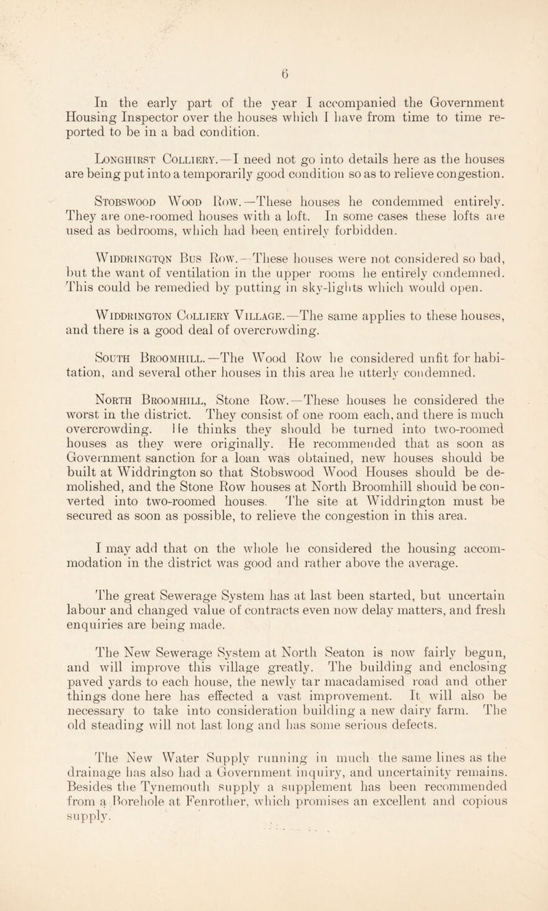 In the early part of the year I accompanied the Government Housing Inspector over the houses which I have from time to time re¬ ported to be in a bad condition. Longhirst Colliery.—I need not go into details here as the houses are being put into a temporarily good condition so as to relieve congestion. Stobswood Wood Row.—These houses he condemmed entirely. They are one-roomed houses with a loft. In some cases these lofts are used as bedrooms, which had been entirely forbidden. Widdringtqn Bus Row. — These houses were not considered so bad, but the want of ventilation in the upper rooms he entirely condemned. This could be remedied by putting in sky-lights which would open. Widdrington Colliery Village.—The same applies to these houses, and there is a good deal of overcrowding. South Broomiiill.—The Wood Row he considered unfit for habi¬ tation, and several other houses in this area he utterly condemned. North Broomhill, Stone Row.—These houses he considered the worst in the district. They consist of one room each, and there is much overcrowding. He thinks they should be turned into two-roomed houses as they were originally. He recommended that as soon as Government sanction for a loan was obtained, new houses should be built at Widdrington so that Stobswood Wood Houses should be de¬ molished, and the Stone Row houses at North Broomhill should be con¬ verted into two-roomed houses. The site at Widdrington must be secured as soon as possible, to relieve the congestion in this area. I may add that on the whole he considered the housing accom¬ modation in the district was good and rather above the average. The great Sewerage System has at last been started, but uncertain labour and changed value of contracts even now delay matters, and fresh enquiries are being made. The New Sewerage System at North Seaton is now fairly begun, and will improve this village greatly. The building and enclosing paved yards to each house, the newly tar macadamised road and other things done here has effected a vast improvement. It will also be necessary to take into consideration building a new dairy farm. The old steading will not last long and lias some serious defects. The New Water Supply running in much the same lines as the drainage has also had a Government inquiry, and uncertainly remains. Besides the Tynemouth supply a supplement has been recommended from a Borehole at Fenrother, which promises an excellent and copious supply.