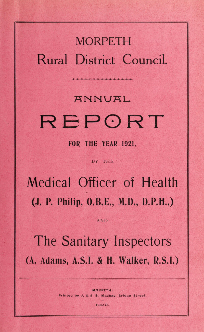 MORPETH Rural District Council. HNNUHL REPORT FOR THE YEAR 1921, BY THE Medical Officer of Health (J. P. Philip, O.B.E., M.D., D.P.H.,) AND The Sanitary Inspectors (A. Adams, A.S.I. & H. Walker, R.S.I.) MORPETH : Printed by J. & J S. Mackay, Bridge Street. 1922.