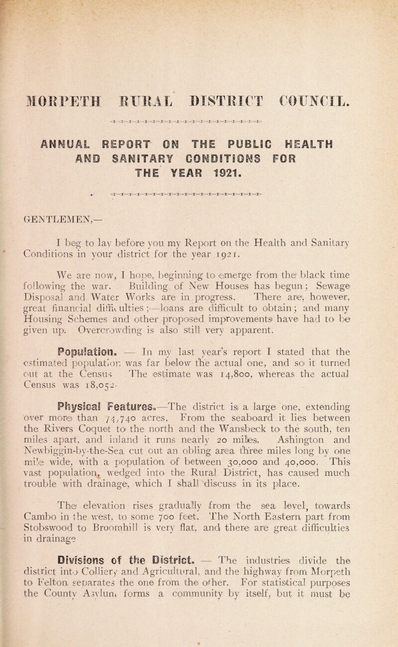 MORPETH EXTRA L DISTRICT COUNCIL. ANNUAL REPORT ON THE PUBLIC HEALTH AMD SANITARY CONDITIONS FOR THE YEAR 1921. GENTLEMEN — I beg to lay before you my Report on the Health and Sanitary Conditions in your district for the year 1921. We are now, I hope, beginning' to’ emerge from the black time following the war. Building of New Houses has begun; Sewage Disposal and Water Works are in progress. There are1, however, great financial difib ulties ;—loans are difficult to obtain; and many Housing Schemes and other proposed improvements' have had to> be given up. Overcrowding is also still very apparent. Population. — In my last year’s report I stated that the estimated population was far below the actual one, and so it turned out at the Census 'The estimate was 14,800, whereas the actual Census was 18,052- Physical Peatyf©Su—The district is) a, large one, extending over mores than 7-3,740 acres. From the seaboard it lies between the Rivers Coquet to the north and the Wansbeck to 'the south, ten miles apart, and inland it runs nearly 20 miles. Ashington and Newbiggin-by-the-Sea cut out an obling area three miles long by one mile wide, with a population, of between 30,000 and 40,000. This vast population, wedged into the Rural District, has caused much trouble with drainage, which I shall discuss in its place. The elevation rises gradually from the sea level, towards Carnbo in the west, to some 700 feet. The North Eastern part .from Stobswood to Bruomhih is very flat, and there are great difficulties in drainage Divisions of the District. — The industries divide the district into Collier/ and Agricultural, and the highway from Morpeth to- Felton separates the one from the other. For statistical purposes the County Asylum forms a community by itself, but it must be