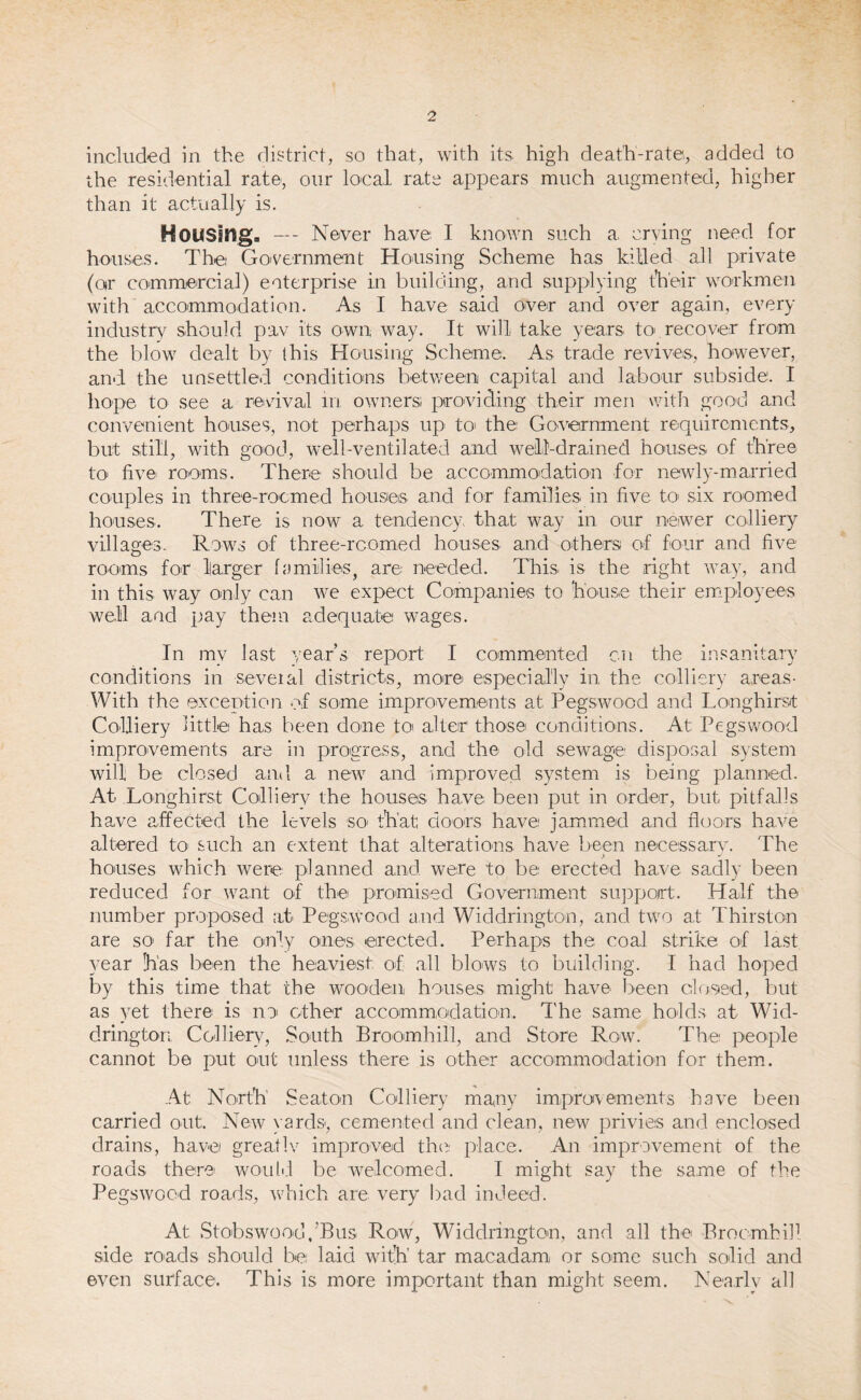 included in the district, so that, with its. high death-rate, added to the residential rate, our local, rate appears much augmented, higher than it actually is. Housing, —- Never have I known such a crying need for houses. The Government Housing Scheme has killed all private (or commercial) enterprise in building, and supplying their workmen with accommodation. As I have said over and over again, every industry should pav its own way. It will take years to recover from the blow dealt by (his Housing Scheme. As trade revives, however, and the unsettled conditions between capital and labour subside. I hope to see a revival in owners; providing their men with good and convenient houses, not perhaps up to the Government requirements, but still, with good, well-ventilated and well-drained houses of three to five rooms. There should be accommodation for newly-married couples in three-roomed houses and for families in five to six roomed houses. There is now a tendency, that way in our newer colliery villages. Rows of three-roomed houses and others of four and five rooms for larger families, are needed. This, is the right way, and in this way only can we expect Companies to house their employees well and pay them adequate wages. In my last year’s report I commented cn the insanitary conditions in several districts, more especially in the colliery areas- With the exception of some improvements at Pegswood and Longhirst Colliery little has been done to alter those conditions. At; Pegswood improvements are in progress, and the old sewage disposal system will be closed and a new and improved system is being planned. At Longhirst Colliery the houses have been put in order, but, pitfalls have affected the levels SO1 that doors have jammed and floors have altered to such an extent that alterations have been necessary. The houses which were planned and. were to be erected have sadly been reduced for want of the promised Government support.. Half the number proposed at Pegswood and Widdrington, and two at Thirston are so far the only ones erected. Perhaps the. coal strike of last year has been the heaviest of all blows to building. I had hoped by this time that; the wooden houses might have been closed, but as yet there is no other accommodation, 1'he same holds at Wid¬ drington Colliery, South Broomhill, and Store Row. The people cannot be put out unless there is other accommodation for them. At North Seaton Colliery many improvements have been carried out. New yards, cemented and clean, new privies and enclosed drains, have greatlv improved the place. An improvement of the roads there would be welcomed. I might say the same of the Pegswood roads, which are very bad indeed. At Stobswood.’Bus Row, Widdrington, and all the Broomhill side roads should be laid with' tar macadam or some such solid and even surface. This is more important than might seem. Nearly all