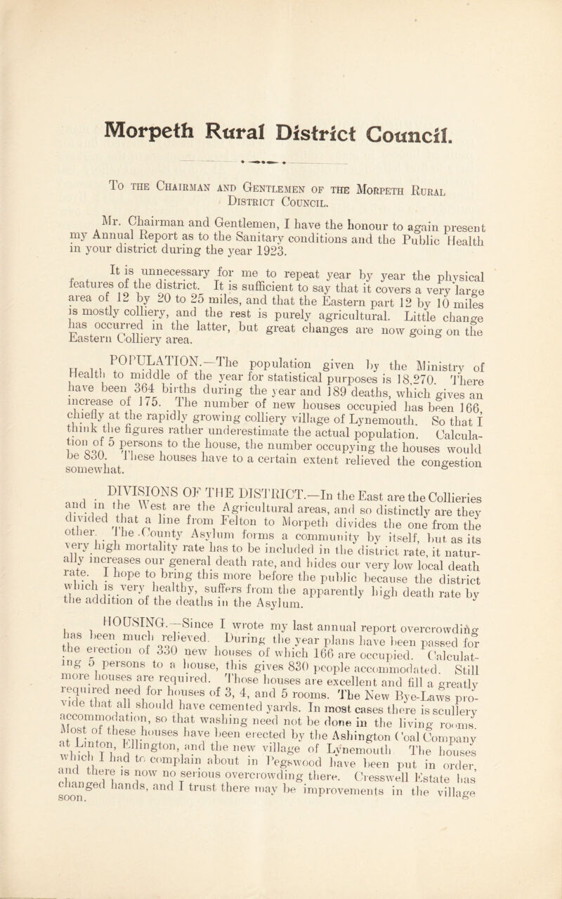 Morpeth Rural District Council. To the Chairman and Gentlemen of the Morpeth Rural District Council. Chairman and Gentlemen, I have the honour to again present my Annual Report as to the Sanitary conditions and the Public Health m your district during the year 1923. , , ^ is unnecessary for me to repeat year by year the physical eatuies of the district It is sufficient to say that it covers a very large area of 12 by 20 to 25 miles, and that the Eastern part 12 by 10 miles is mostly colliery, and the rest is purely agricultural. Little change ms occurred m the latter, but great changes are now going on the Eastern Colliery area. H hi ^0PU^TI0N.—The population given by the Ministry of Health to middle of the year for statistical purposes is 18 270 There have been 364 births during the year and 189 deaths, which gives an increase of 175. The number of new houses occupied has been 166 chiehy at the rapidly growing colliery village of Lynemouth. So that I think the figures rather underestimate the actual population. Calcula- Con of o persons to the house, the number occupying the houses would he ooO. these houses have to a certain extent relieved the congestion i • D™0NS ^ DISTRICT.—In the East are the Collieries r- ima , I6 ^ 6 v aref the A^ncultural areas, and so distinctly are they divided that a line from Felton to Morpeth divides the one from the other- the .County Asylum forms a community by itself, but as its \pV 1 m°Ttality rate has to be included in the district rate it natur¬ ally increases our general death rate, and hides our very low local death late I hope to bring this more before the public because the district which is very healthy, suffers from the apparently high death rate by the addition of the deaths m the Asylum. y HOUSING.—Since I wrote my last annual report overcrowding ns pen much relieved. During the year plans have been passed for the election of 3o0 new houses of which 166 are occupied. Calculat¬ ing o persons to a house, this gives 830 people accommodated Still more houses are required. Those houses are excellent and fill a greatly hdhtw ail 1 ifreS 3’ 4’ T1 5 r00m8' TLe New Bye-Laws pro¬ vide that all should have cemented yards. In most cases there is scullery accommodation, so that washing need not be done in the living rooms * Lin°tfonlenvh<nrS hTr J6en e,ectf,d by tlle Asldngton Coal Company which T b V lngton> H?d tp »ew village of Lynemouth The houses , - lad to complain about in begswood have been put in order chanted1 b 'S rw n?TS7lm,S ?vercrowdiS Biere. Cresswell Estate has sooiA , S’ anf 1 trust there -ay be improvements in the village