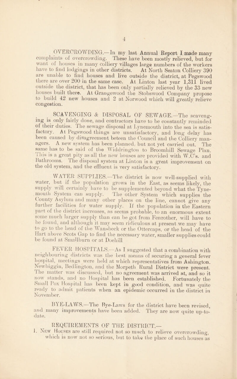 OVERCROWDING.—In my last Annual Report I made many complaints of overcrowding. These have been mostly relieved, but for want of houses in many colliery villages large numbers of the workers have to find lodgings in other districts. At North Seaton Colliery 390 are unable to find houses and live outside the district, at Pegswood there are over 200 in the same case. At Linton last year 1,311 lived outside the district, that has been only partially relieved by the 33 new houses built there. At Qrangewood the Stobswood Company propose to build 42 new houses and 2 at Norwood which will greatly relieve congestion. SCAVENGING & DISPOSAL OF SEWAGE.—The scaveng¬ ing is only fairly done, and contractors have to be constantly reminded of their duties. I he sewage disposal at Lynemouth into the sea is satis¬ factory. At Pegswood things are unsatisfactory, and long delay has been caused by disagreement beteen the Council and the Colliery man¬ agers. A new system has been planned, but not yet carried out. The same has to be said of the Widdrington to Broomliill Sewage Plan, ibis is a great pity as all the new houses are provided with W.C’s. and Bathrooms. I he disposal system at Linton is a great improvement on the old system, and the effluent is very satisfactory. WA I EB SUPPLIES.—The district is now well-supplied with water, but if the population grows in the East, as seems likely, the supply will certainly have to be supplemented beyond what the Tyne¬ mouth System can supply. The other System which supplies the County Asylum and many other places on the line, cannot give any further facilities for water supply. If the population in the Eastern part of the district increases, as seems probable, to an enormous extent some much larger supply than can be got from Fenrother, will have to be found, and although it may seem ridiculous at present we may have to go to the head of the Wansbeck or the Ottercaps, or the head of the Hart above Scots Gap to find the necessary water, smaller supplies could be found at Smallburn or at Doehill FEV ER HOSPITALS.—As I suggested that a combination with neighbouring districts was the best means of securing a general fever hospital, meetings were held at which representatives from Ashington. Newbiggin, Bedlington, and the Morpeth Rural District were present. rIhe matter was discussed, but no agreement was arrived at, and so it now stands, and no Hospital has been established. Fortunately the 8mall Pox Hospital has been kept in good condition, and was quite ready to admit patients when an epidemic occurred in the district in November. BYE-LAWS.—The Bye-Laws for the district have been revised, and many improvements have been added. They are now quite up-to- date. REQUIREMENTS OF THE DISTRICT.— 1. New Houses are still required not so much to relieve overcrowding, which is now not so serious, but to take the place of such houses as