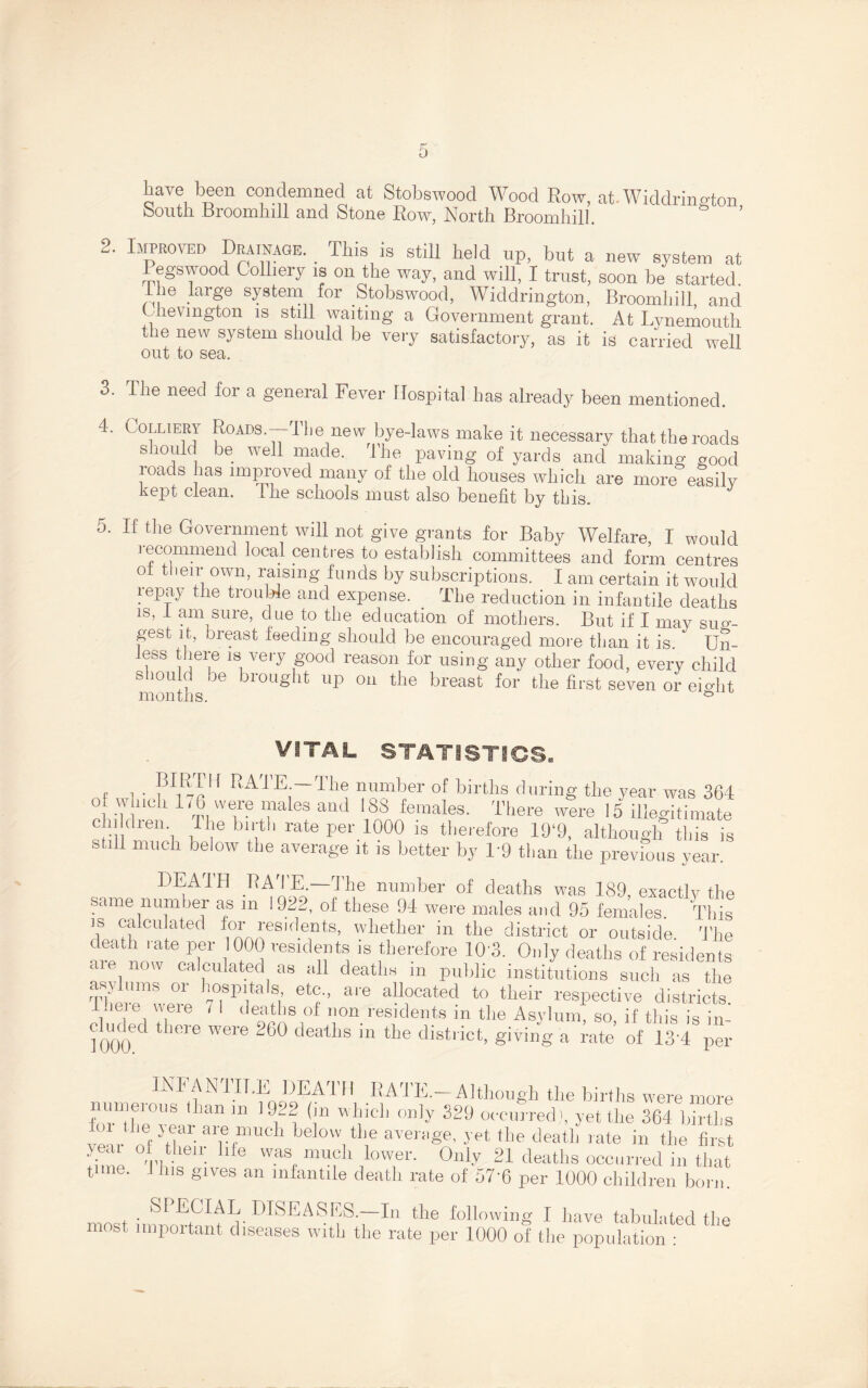 have been condemned at Stobswood Wood Row, at. Widdrington south Broomhill and Stone Row, North Broomhill. 2. Improved Drainage. . This is still held up, but a new system at Pegswood Colliery is on the way, and will, I trust, soon be started l ie large system for Stobswood, Widdrington, Broomhill and Chevmgton is still waiting a Government grant. At Lvnemouth the new system should be very satisfactory, as it is carried well out to sea. 3. The need for a general Fever Hospital has already been mentioned. 4. C olliery Roads.—I he new bye-laws make it necessary that the roads should be well made. The paving of yards and making good roads has improved many of the old houses which are more easily kept clean. Ihe schools must also benefit by this. 5. If the Government will not give grants for Baby Welfare, I would recommend local centres to establish committees and form centres oi their own, raising funds by subscriptions. I am certain it would repay the trouble and expense. The reduction in infantile deaths is, I am sure, due to the education of mothers. But if I may sug¬ gest it, oreast feeding should be encouraged more than it is. Un- i i jei;e 1S, ve,T food reason for using any other food, every child should be brought up on the breast for the first seven or eio-ht months. ° VITAL STATISTICS. f 1 • ?W{ ra'1'E — The number of births during the year was 364 of which 176 were males and 188 females. There were 15 illegitimate children. Ihe birth rate per 1000 is therefore 19‘9, although this is still much below the average it is better by T9 than the previous year. DEATH RATE. The number of deaths was 189, exactly the same number as m 19'22, of these 94 were males and 95 females. This is calculated for residents, whether in the district or outside. The death late per 1000 residents is therefore 10*3. Only deaths of residents aie now calculated as all deaths m public institutions such as the asylums or hospitals etc., are allocated to their respective districts Tiere were / I deaths of non residents in the Asylum, so, if this is in- chicled there were 260 deaths m the district, giving a rate of 13 4 per INFANIILE DEATH RATE.—Although the births were more 111 ]f'1 {\n wl}icL 01]]y 329 occurred^, yet the 364 births V >• f t ierC1 below the average, yet the death rate in the first 'bin e Thief11, lle WaSr m*?h ,loTr* 0niy 21 deaths occurred in that time. 1 his gives an infantile death rate of 57‘6 per 1000 children born. most imirnrmm^^DISEASES.—In the following I have tabulated the most impoitant diseases with the rate per 1000 of the population :
