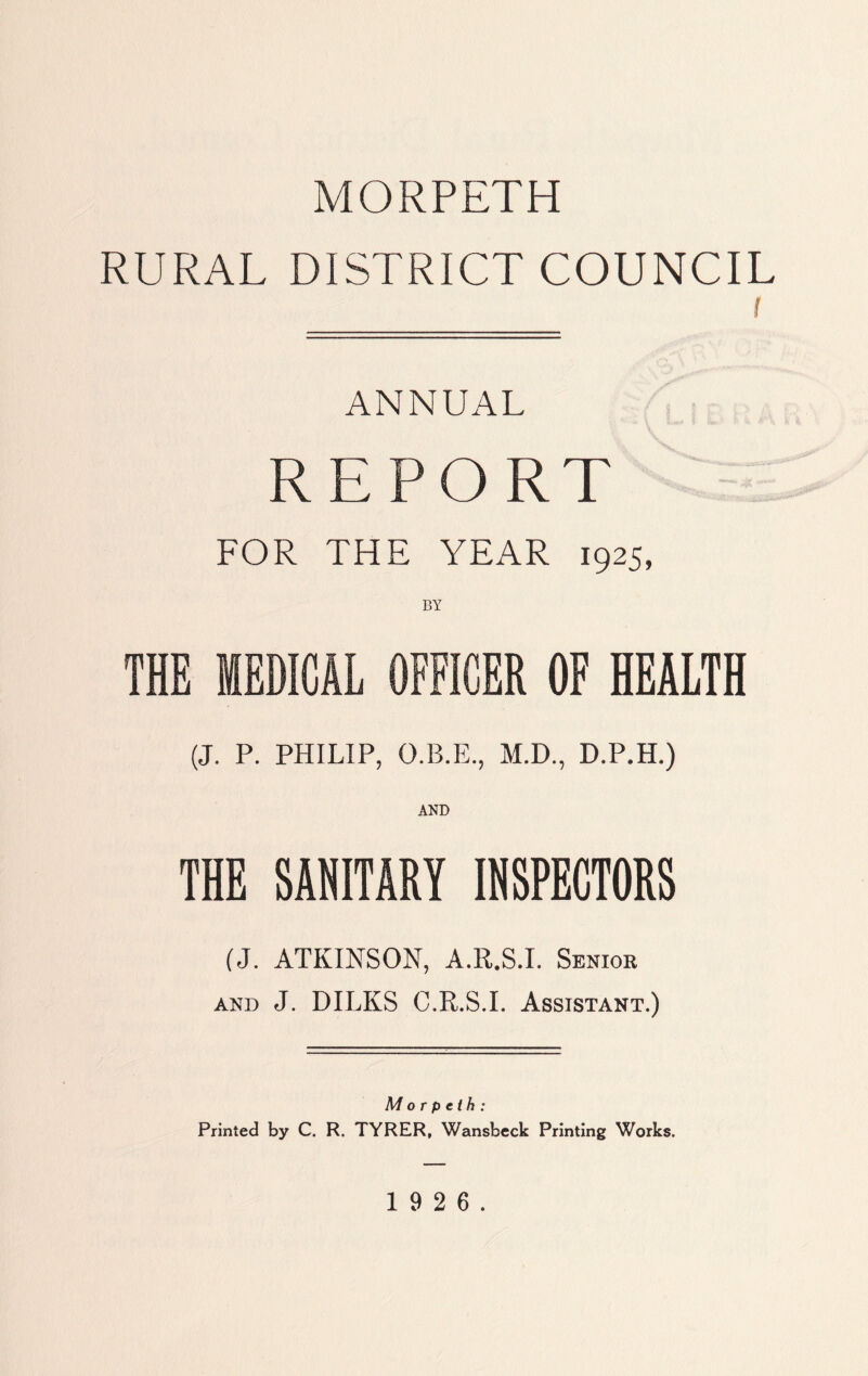 MORPETH RURAL DISTRICT COUNCIL i ANNUAL REPORT FOR THE YEAR 1925, BY THE MEDICAL OFFICER OF HEALTH (J. P. PHILIP, O.B.E., M.D., D.P.H.) THE SANITARY INSPECTORS (J. ATKINSON, A.R.S.I. Senior and J. DILKS C.R.S.I. Assistant.) Morpeth: Printed by C. R. TYRER, Wansbeck Printing Works.