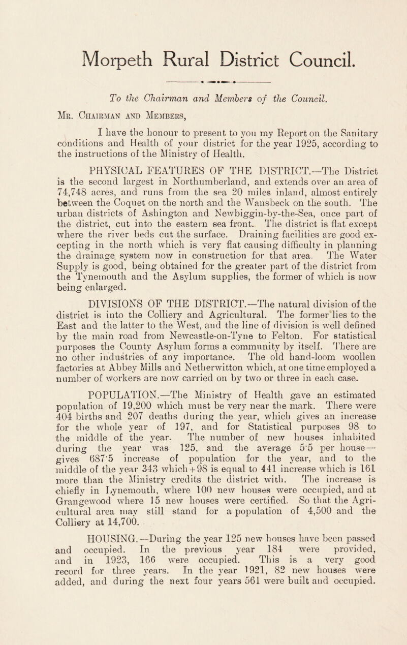 Morpeth Rural District Council. To the Chairman and Members of the Council. Mr. Chairman and Members, I have the honour to present to you my Report on the Sanitary conditions and Health of your district for the year 1925, according to the instructions of the Ministry of Health. PHYSICAL FEATURES OF THE DISTRICT.—The District is the second largest in Northumberland, and extends over an area of 74,748 acres, and runs from the sea 20 miles inland, almost entirely between the Coquet on the north and the Wansbeck on the south. The urban districts of Ashington and Newbiggin-by-the-Sea, once part of the district, cut into the eastern sea front. The district is flat except where the river beds cut the surface. Draining facilities are good ex¬ cepting in the north which is very flat causing difficulty in planning the drainage system now in construction for that area. The Water Supply is good, being obtained for the greater part of the district from the Tynemouth and the Asylum supplies, the former of which is now being enlarged. DIVISIONS OF THE DISTRICT.—The natural division of the district is into the Colliery and Agricultural. The former lies to the East and the latter to the West, and the line of division is well defined by the main road from Newcastle-on-Tyne to Felton. For statistical purposes the County Asylum forms a community by itself. There are no other industries of any importance. The old hand-loom woollen factories at Abbey Mills and Netherwitton which, at one time employed a number of workers are now carried on by two or three in each case. POPULATION.—The Ministry of Health gave an estimated population of 19,200 which must be very near the mark. There were 404 births and 207 deaths during the year, which gives an increase for the whole year of 197, and for Statistical purposes 98 to the middle of the year. ITte number of new houses inhabited during the year was 125, and the average 5‘5 per house- gives 687'5 increase of population for the year, and to the middle of the year 343 which+ 98 is equal to 441 increase which is 161 more than the Ministry credits the district with. The increase is chiefly in Lynemouth, where 100 new houses were occupied, and at Grangewood where 15 new houses were certified. So that the Agri¬ cultural area may still stand for a population of 4,500 and the Colliery at 14,700. HOUSING.—During the year 125 new houses have been passed and occupied. In the previous year 184 were provided, and in 1923, 166 were occupied. This is a very good record for three years. In the year 1921, 82 new houses were added, and during the next four years 561 were built and occupied.