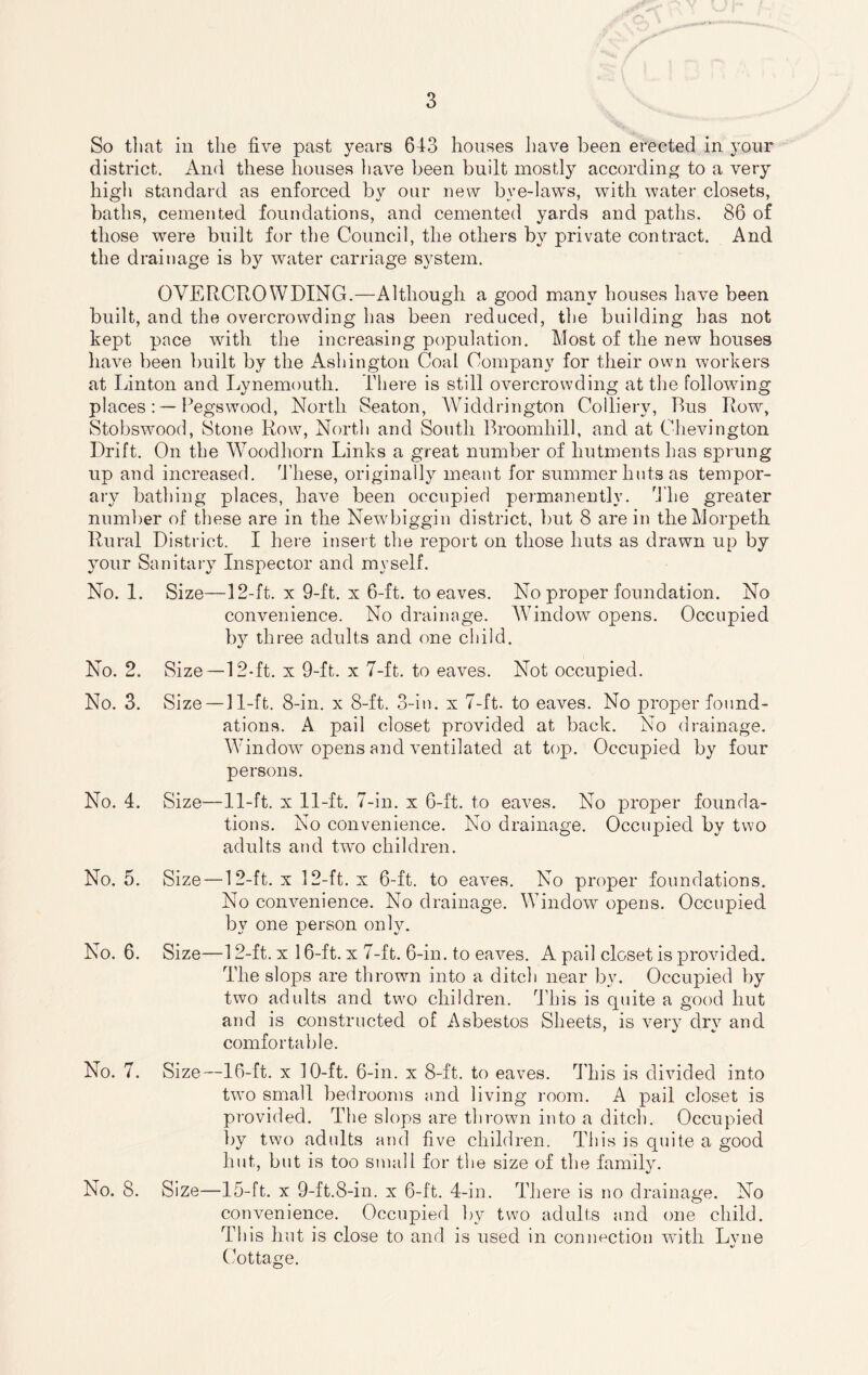 So that in the five past years 643 houses have been erected in your district. And these houses have been built mostly according to a very high standard as enforced by our new bye-laws, with water closets, baths, cemented foundations, and cemented yards and paths. 86 of those were built for the Council, the others by private contract. And the drainage is by water carriage system. OVERCROWDING.—Although a good many houses have been built, and the overcrowding has been reduced, the building has not kept pace with the increasing population. Most of the new houses have been built by the Ashington Coal Company for their own workers at Linton and Lynemouth. There is still overcrowding at the following places: — Pegswood, North Seaton, Widdrington Colliery, Bus Row, Stobswood, Stone Row, North and South Broomhill, and at Chevington Drift. On the Woodhorn Links a great number of hutments has sprung up and increased. 'These, originally meant for summer huts as tempor¬ ary bathing places, have been occupied permanently. The greater number of these are in the Newbiggin district, but 8 are in the Morpeth Rural District. I here insert the report on those huts as drawn up by your Sanitary Inspector and myself. No. 1. Size—12-ft. x 9-ft. x 6-ft. to eaves. No proper foundation. No convenience. No drainage. Window opens. Occupied by three adults and one child. No. 2. Size—12-ft. x 9-ft. x 7-ft. to eaves. Not occupied. No. 3. Size — 11-ft. 8-in. x 8-ft. 3-in. x 7-ft. to eaves. No proper found¬ ations. A pail closet provided at back. No drainage. Window opens and ventilated at top. Occupied by four persons. No. 4. Size—11-ft. x 11-ft. 7-in. x 6-ft. to eaves. No proper founda¬ tions. No convenience. No drainage. Occupied by two adults and two children. No. 5. Size—12-ft. x 12-ft. x 6-ft. to eaves. No proper foundations. No convenience. No drainage. Window opens. Occupied by one person only. No. 6. Size—12-ft. x 16-ft. x 7-ft. 6-in. to eaves. A pail closet is provided. The slops are thrown into a ditch near by. Occupied by two adults and two children. This is quite a good hut and is constructed of Asbestos Sheets, is very dry and comfortable. No. 7. Size—16-ft. x 10-ft. 6-in. x 8-ft. to eaves. This is divided into two small bedrooms and living room. A pail closet is provided. The slops are thrown into a ditch. Occupied by two adults and five children. This is quite a good hut, but is too small for the size of the family. No. 8. Size—15-ft. x 9-ft.8-in. x 6-ft. 4-in. There is no drainage. No convenience. Occupied by two adults and one child. This hut is close to and is used in connection with Lvne Cottage.