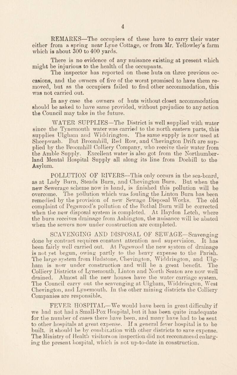 REMARKS—The occupiers of these have to carry their water either from a spring near Lyne Cottage, or from Mr. Yellowley’s farm which is about 300 to 400 yards. There is no evidence of any nuisance existing at present which might be injurious to the health of the occupants. The inspector has reported on these huts on three previous oc¬ casions, and the owners of five of the worst promised to have them re¬ moved, but as the occupiers failed to find other accommodation, this was not carried out. In any case the owners of huts without closet accommodation should be asked to have same provided, without prejudice to any action the Council may take in the future. WATER SUPPLIES—The District is well supplied with water since the Tynemouth water was carried to the north eastern parts, this supplies Ulgham and Widdrington. The same supply is now used at Sheep wash. But Broomhill, Red Row, and Chevington Drift are sup¬ plied by the Broomhill Colliery Company, who receive their water from the Amble Supply. Excellent water is also got from the Northumber¬ land Mental Hospital Supply all along its line from Doebill to the Asylum. POLLUTION OF RIVERS—This only occurs in the sea-board, as at Lady Burn, Steads Burn, and Chevington Burn. But when the new Sewerage scheme now in hand, is finished this pollution will be overcome. The pollution which was fouling the Linton Burn has been remedied by the provision of new Sew7age Disposal Works. The old complaint of Pegswood’s pollution of the Bothal Burn will be corrected when the new disposal system is completed. At Ilaydon Letch, where the burn receives drainage from Ashington, the nuisance will be abated when the sewers now under construction are completed. SCAVENGING AND DISPOSAL OF SEWAGE-Scavenging done by contract requires constant attention and supervision. It has been fairly well carried out. At Pegswood the new system of drainage is not yet begun, owing partly to the heavy expense to the Parish. The large system from Hadstone, Chevington, Widdrington, and Ulg¬ ham is now under construction and will be a great benefit. The Colliery Districts of Lynemouth, Linton and North Seaton are now well drained. Almost all the new houses have the water carriage system. The Council carry out the scavenging at Ulgham, Widdrington, West Chevington, and Lynemouth. In the other mining districts the Colliery Companies are responsible. FEVER HOSPITAL—We would have been in great difficulty if we had not had a Small-Pox Hospital, but it has been quite inadequate for the number of cases there have been, and many have had to be sent to other hospitals at great expense. If a general fever hospital is to be built, it should be by combination with other districts to save expense. The Ministry of Health visitors on inspection did not reccommend enlarg¬ ing the present hospital, which is not up-to-date in construction.
