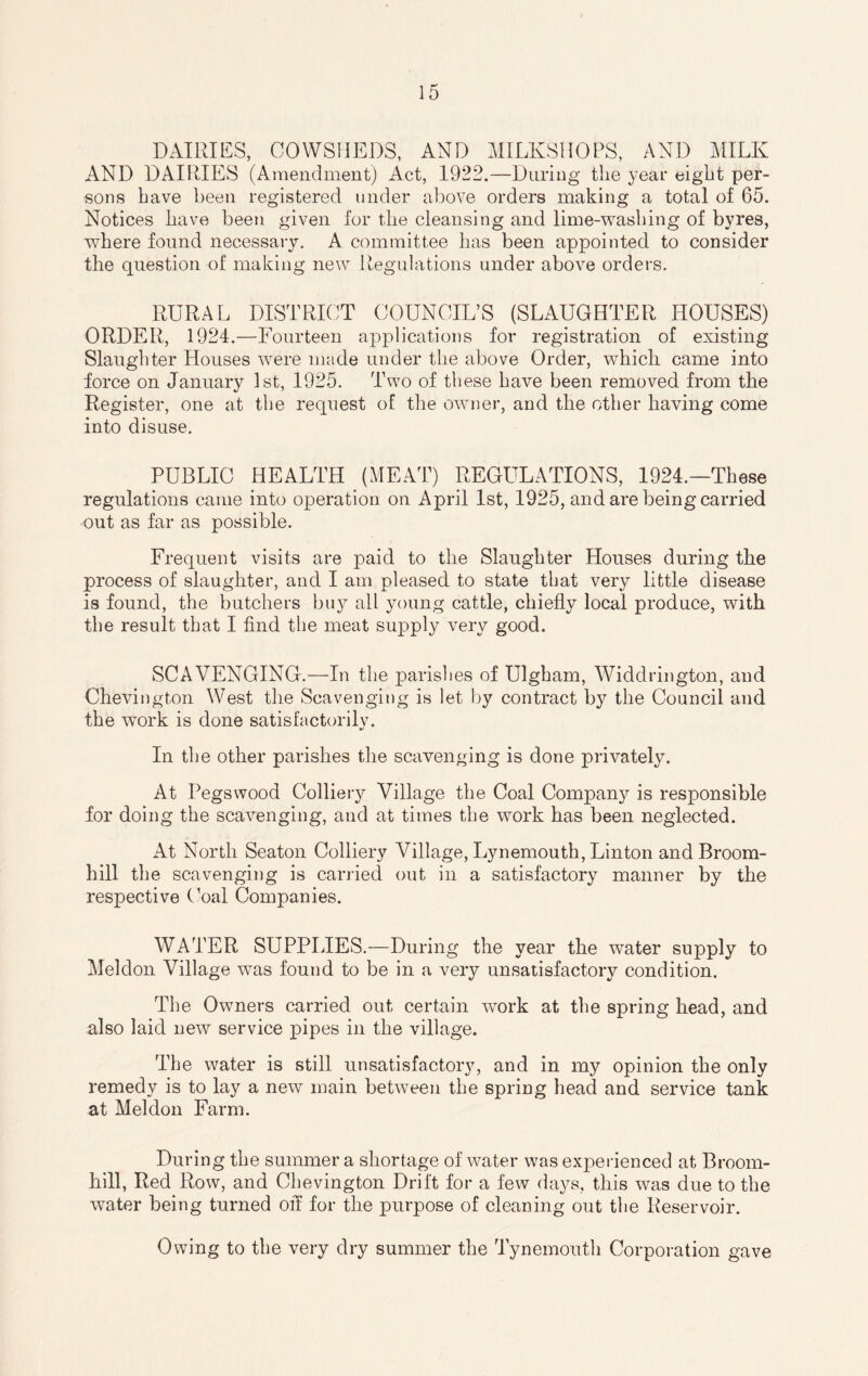 DAIRIES, COWSHEDS, AND MILKSHOPS, AND MILK AND DAIRIES (Amendment) Act, 1922.—During the year eight per¬ sons have been registered under above orders making a total of 65. Notices have been given for the cleansing and lime-washing of byres, where found necessary. A committee has been appointed to consider the question of making new Regulations under above orders. RURAL DISTRICT COUNCIL’S (SLAUGHTER HOUSES) ORDER, 1924.—Fourteen applications for registration of existing Slaughter Houses were made under the above Order, which came into force on January 1st, 1925. Two of these have been removed from the Register, one at the request of the owner, and the other having come into disuse. PUBLIC HEALTH (MEAT) REGULATIONS, 1924.—These regulations came into operation on April 1st, 1925, and are being carried out as far as possible. Frequent visits are paid to the Slaughter Houses during the process of slaughter, and I am pleased to state that very little disease is found, the butchers buy all young cattle, chiefly local produce, with the result that I find the meat supply very good. SCAVENGING.—In the parishes of Ulgham, Widdrington, and Chevington West the Scavenging is let by contract by the Council and the work is done satisfactorily. In the other parishes the scavenging is done privately. At Pegswood Colliery Village the Coal Company is responsible for doing the scavenging, and at times the work has been neglected. At North Seaton Colliery Village, Lynemouth, Linton and Broom- hill the scavenging is carried out in a satisfactory manner by the respective Coal Companies. WATER SUPPLIES.—During the year the water supply to Meldon Village was found to be in a very unsatisfactory condition. The Owners carried out certain work at the spring head, and also laid new service pipes in the village. The water is still unsatisfactory, and in my opinion the only remedy is to lay a new main between the spring head and service tank at Meldon Farm. During the summer a shortage of water was experienced at Broom- hill, Red Row, and Chevington Drift for a few days, this was due to the water being turned off for the purpose of cleaning out the Reservoir. Owing to the very dry summer the Tynemouth Corporation gave