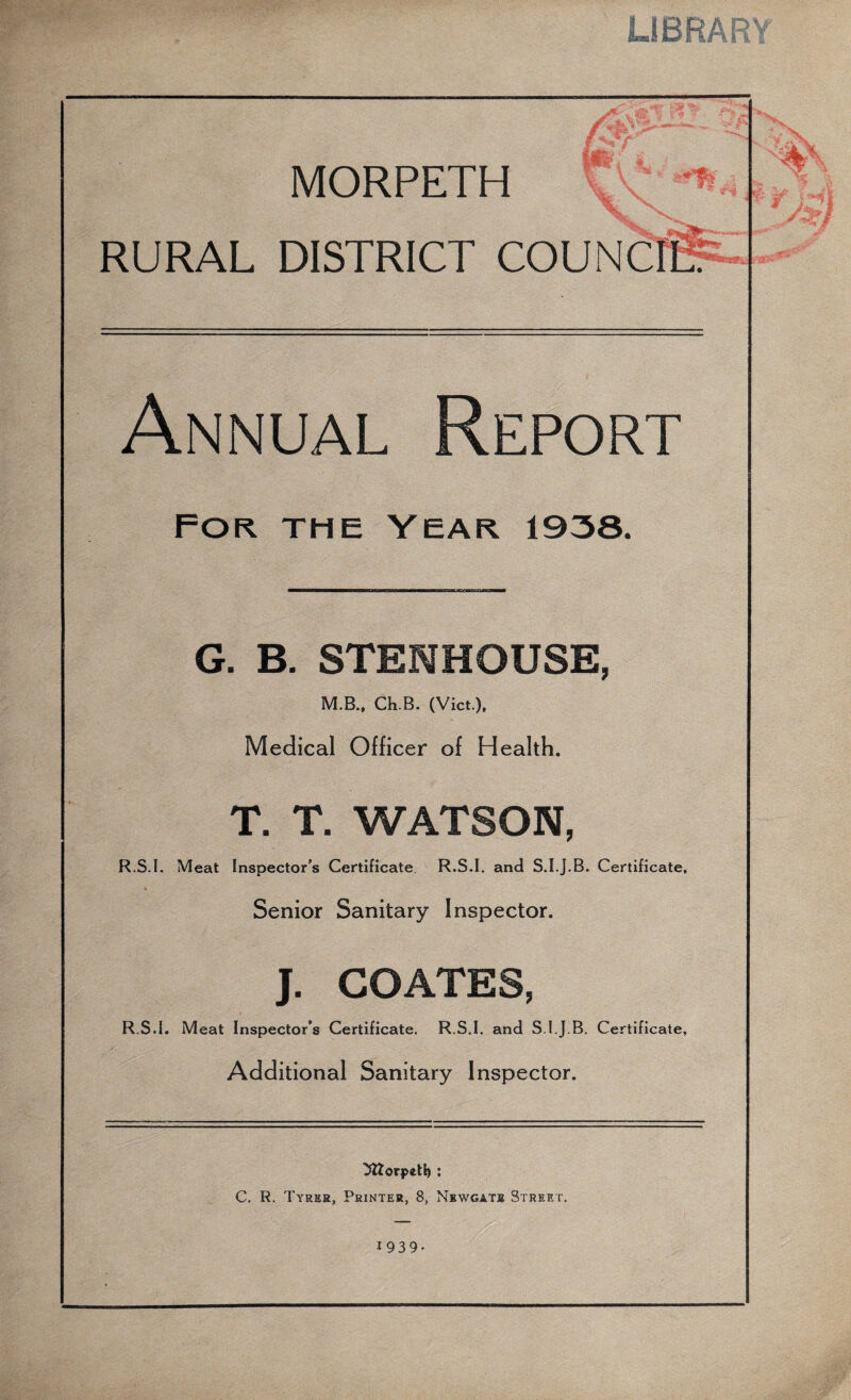 LIBRARY MORPETH * r v% • -t? v RURAL DISTRICT COUN ■Mesafi: Annual Report For the year 1938, G. B. STENHOUSE, M.B., Ch.B. (Viet.), Medical Officer of Health. T. T. WATSON, R.S.I. Meat Inspector’s Certificate R.S.I. and S.I.j.B. Certificate, Senior Sanitary Inspector. J. COATES, R.S.I. Meat Inspector’s Certificate. R.S.I. and S.I.J.B. Certificate, Additional Sanitary Inspector. C. R. Tyrer, Printer, 8, Newgate Street. 1939- Nv %