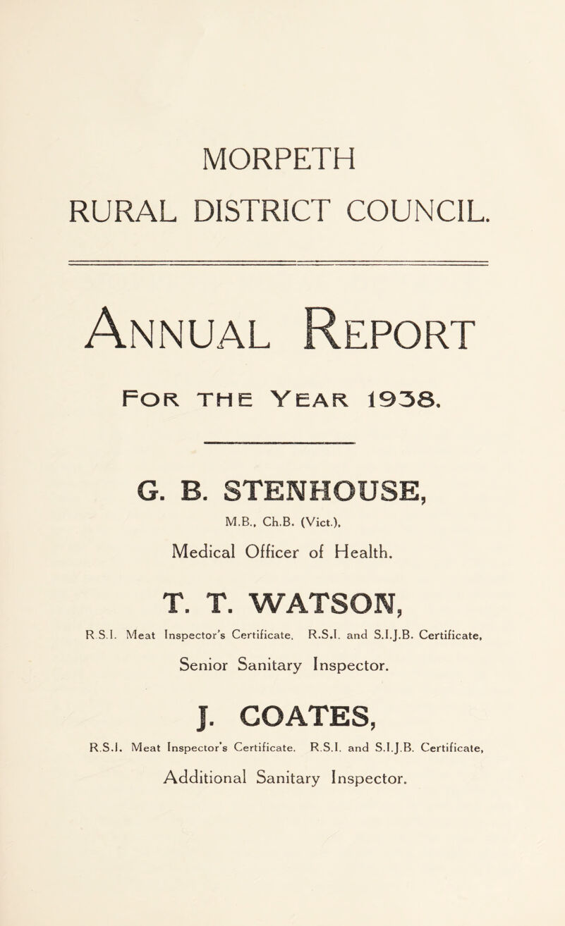 MORPETH RURAL DISTRICT COUNCIL. Annual Report For the Year 1938. G. E. STENHOUSE, M.B., Ch.B. (Viet), Medical Officer of Health. T. T. WATSON, R S I. Meat Inspector’s Certificate, R.S.I. and S.I.J.B. Certificate, Senior Sanitary Inspector. J. COATES, R S.I. Meat Inspector’s Certificate. R.S.I. and S.I.J.B. Certificate, Additional Sanitary Inspector.