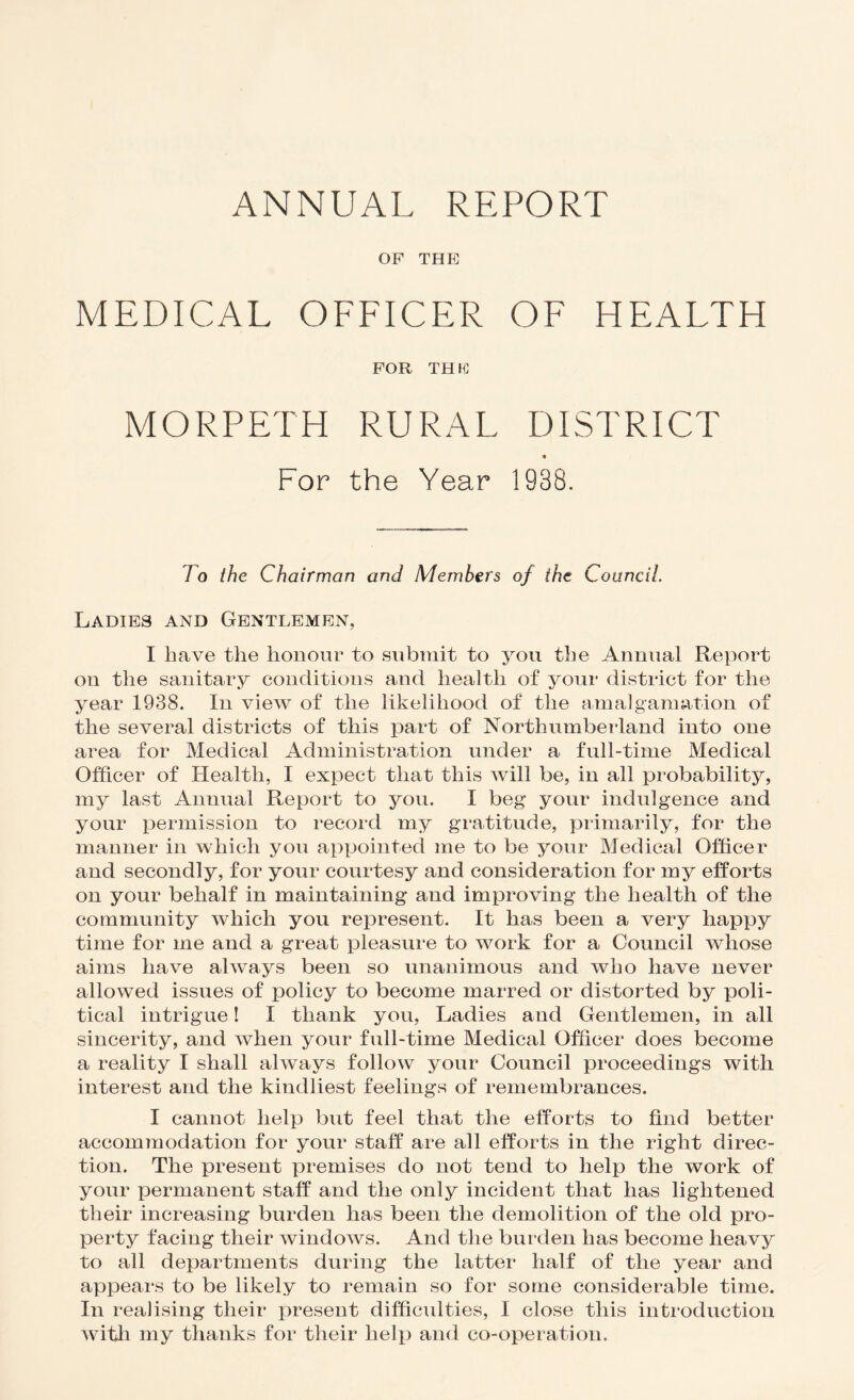 ANNUAL REPORT OF THE MEDICAL OFFICER OF HEALTH FOR TH H MORPETH RURAL DISTRICT « For the Year 1938. To the Chairman and Members oj the Council. Ladies and Gentlemen, I have the honour to submit to you the Annual Report on the sanitary conditions and health of your district for the year 1938. In view of the likelihood of the amalgamation of the several districts of this part of Northumberland into one area for Medical Administration under a full-time Medical Officer of Health, I expect that this will be, in all probability, my last Annual Report to you. I beg your indulgence and your permission to record my gratitude, primarily, for the manner in which you appointed me to be your Medical Officer and secondly, for your courtesy and consideration for my efforts on your behalf in maintaining and improving the health of the community which you represent. It has been a very happy time for me and a great pleasure to work for a Council whose aims have always been so unanimous and who have never allowed issues of policy to become marred or distorted by poli¬ tical intrigue! I thank you, Ladies and Gentlemen, in all sincerity, and when your full-time Medical Officer does become a reality I shall always follow your Council proceedings with interest and the kindliest feelings of remembrances. I cannot help but feel that the efforts to find better accommodation for your staff are all efforts in the right direc¬ tion. The present premises do not tend to help the work of your permanent staff and the only incident that has lightened their increasing burden has been the demolition of the old pro¬ perty facing their windows. And the burden has become heavy to all departments during the latter half of the year and appears to be likely to remain so for some considerable time. In realising their present difficulties, I close this introduction with my thanks for their lielii and co-operation.