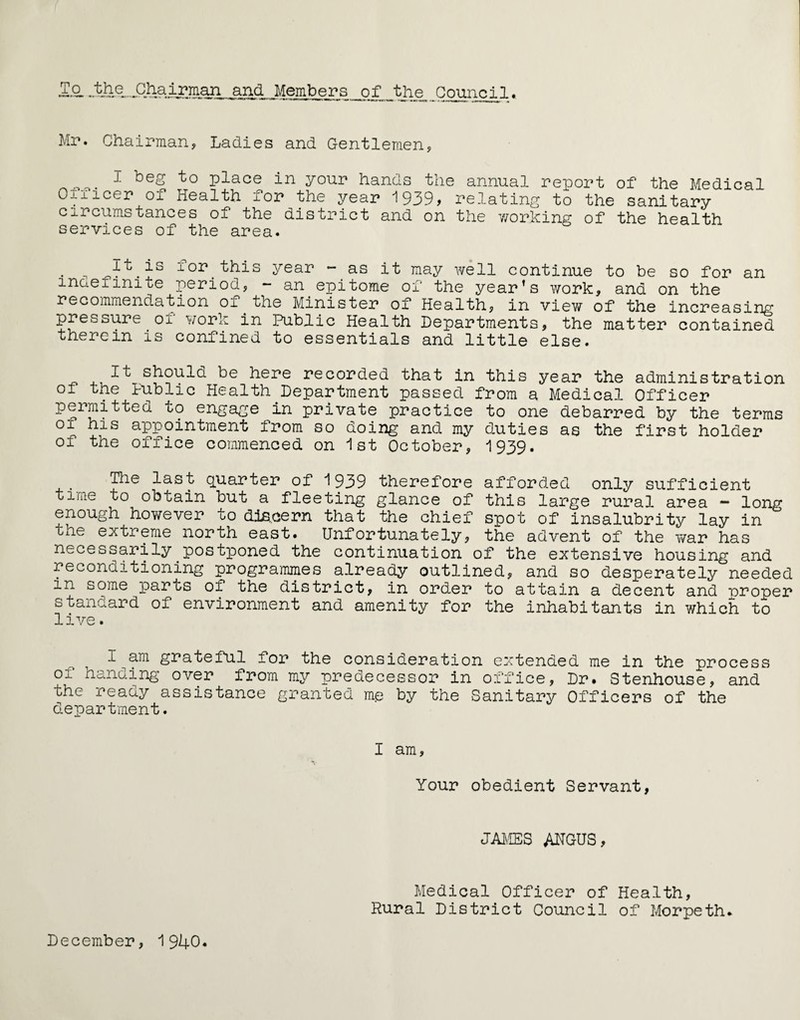 To and Members of _the Council. Mr. Chairman, Ladies and Gentlemen, T to place in your hands the annual report of the Medical Ofiicer of Health for the year 1939> relating to the sanitary circumstances of the district and on the working of the health services of the area. • , Tor this Year ~.as it raay well continue to be so for an maeiimte period, - an epitome of the year’s work, and on the recommendation oi the Minister of Health, in view of the increasing pressure or work in Public Health Departments, the matter contained therein is confined to essentials and little else. it should be here recorded that in this year the administration ol the Public Health Department passed from a Medical Officer permitted to engage in private practice to one debarred by the terms oi his appointment from so doing and my duties as the first holder of the office commenced on 1st October, 1939. The last quarter of 1939 therefore afforded only sufficient time to obtain but a fleeting glance of this large rural area - long enough however to discern that the chief spot of insalubrity lay in the extreme north east. Unfortunately, the advent of the war has necessarily postponed the continuation of the extensive housing and reconditioning programmes already outlined, and so desperately needed m some parts oi the district, in order to attain a decent and proper standard of environment and amenity for the inhabitants in which to live. I am grateful for the consideration extended me in the process of hanaing over from my predecessor in office, Dr. Stenhouse, and the ready assistance granted me by the Sanitary Officers of the department. I am, Your obedient Servant, JAMES ANGUS, December, 1940. Medical Officer of Health, Rural District Council of Morpeth.