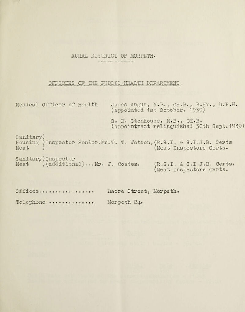 OFFICERS OF THE PUBLIC HEALTH DEPARTMENT Medical Officer of Health James Angus? M.B.? CH.B.? B.HY.? D.P.H. (appointed 1st October? 1939) G. B. Stenhouse, M.B.? CH.B. (appointment relinquished 30th Sept.1939) Sanitary) Housing ^Inspector Senior.Mr.T. T. Watson,(R.3.1. & 3.I.J.B. Certs Meat ) (Meat Inspectors Certs. Sanitary)Inspector Meat )(additional)... Mr. J. Coates. (R.S.I. & S.I.J.B. Certs. (Meat Inspectors Certs. Offices... Dacre Street, Morpeth. Telephone . Morpeth 24*