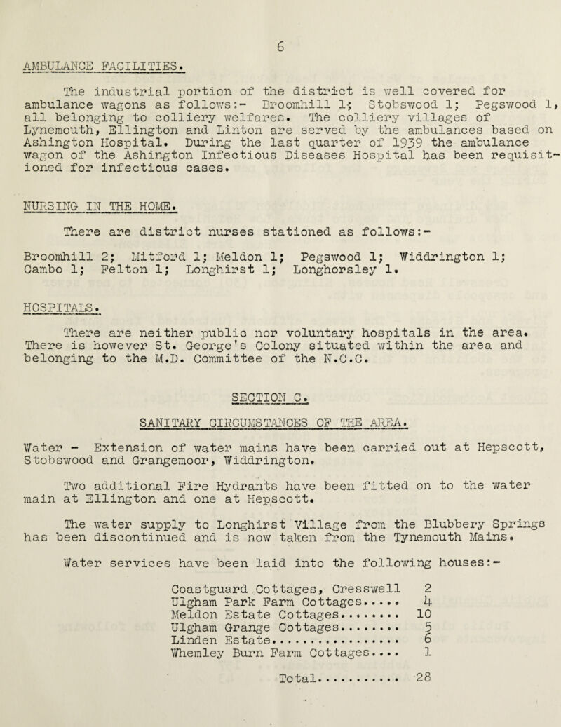AMBULANCE FACILITIES. The industrial portion of the district is well covered for ambulance wagons as follows:- Broomhill 1$ Stobswood 1; Pegswood 1 all belonging to colliery welfares. The colliery villages of Lynemouth, Ellington and Linton are served by the ambulances based on Ashington Hospital. During the last quarter of 1939 the ambulance wagon of the Ashington Infectious Diseases Hospital has been requisit ioned for infectious cases. NURSING IN THE HOME. There are district nurses stationed as follows:- Broomhill 2; Mitford 1; Meldon 1; Pegswood 1; Widdrington 1; Cambo 1; Felton 1; Longhirst 1; Longhorsley 1. HOSPITALS. There are neither public nor voluntary hospitals in the area. There is however St. George’s Colony situated within the area and belonging to the M.D. Committee of the N.C.C. SECTION C. SANITARY CIRCUMSTANCES OP THE AREA. Water - Extension of water mains have been carried out at Hepscott, Stobswood and Grangemoor, Widdrington* Two additional Fire Hydrants have been fitted on to the water main at Ellington and one at Hepscott* The water supply to Longhirst Village from the Blubbery Springs has been discontinued and is now taken from the Tynemouth Mains. Water services have been laid into the following houses Coastguard Cottages, Oresswell 2 Uigham Park Farm Cottages. 4 Meldon Estate Cottages. 10 Uigham Grange Cottages. 5 Linden Estate. 6 Whemley Burn Farm Cottages.... 1