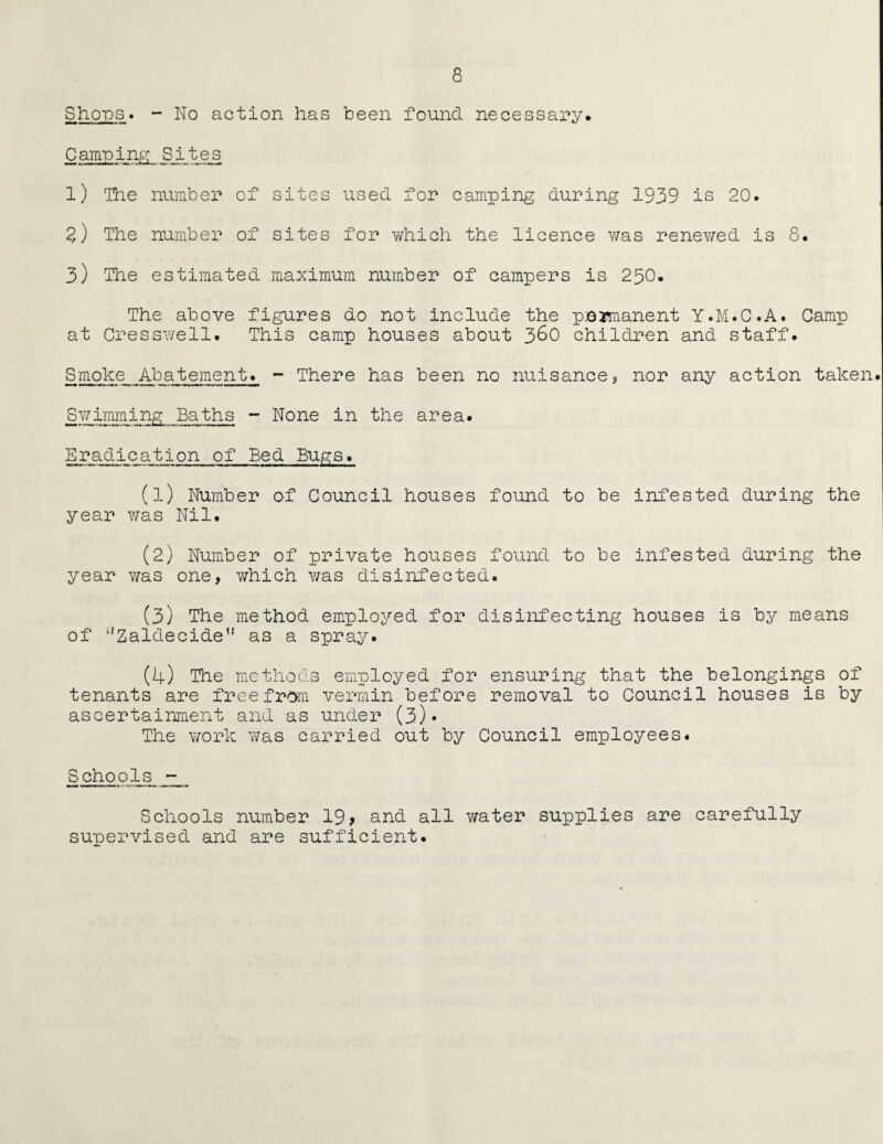 Shops» - No action has been found necessary. Camping Sites l) The number of sites used for camping during 1939 is 20. 2,) The number of sites for which the licence was renewed is 8. 3) The estimated maximum number of campers is 250. The above figures do not include the permanent Y.M.C.A. Camp at Cresswell. This camp houses about 3&0 children and staff. Smoke Abatement. - There has been no nuisance, nor any action taken. Swimming Baths - None in the area. Eradication of Bed Bugs. (1) Number of Council houses found to be infested during the year v/as Nil. (2) Number of private houses found to be infested during the year was one, which was disinfected. (3) The method employed for disinfecting houses is by means of “Zaldecide as a spray. (4) The methods employed for ensuring that the belongings of tenants are free from vermin before removal to Council houses is by ascertainment and as under (3)« The work was carried out by Council employees. Schools - Schools number 19* and all water supplies are carefully supervised and are sufficient.