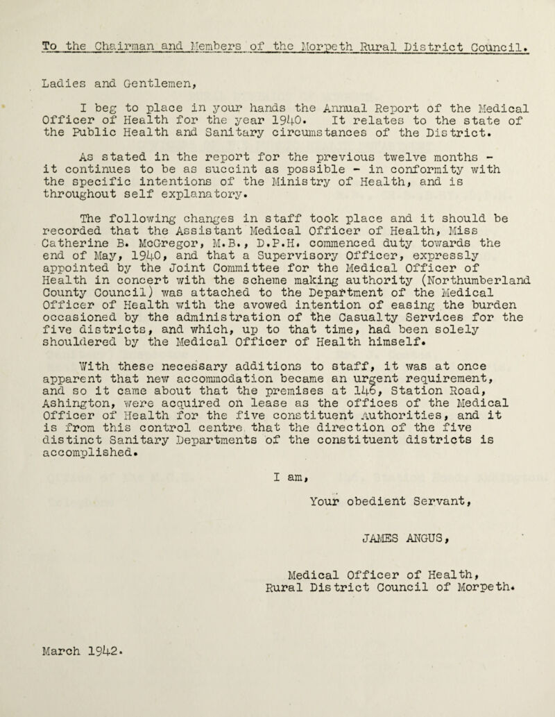 To the Chairman and Members of the Morpeth Rural District Council» Ladies and Gentlemen, I beg to place in your hands the Annual Report of the Medical Officer of Health for the year 1940. It relates to the state of the Public Health and Sanitary circumstances of the District. As stated in the report for the previous twelve months - it continues to be as succint as possible - in conformity with the specific intentions of the Ministry of Health, and is throughout self explanatory. The following changes in staff took place and it should be recorded that the Assistant Medical Officer of Health, Miss Catherine B. McG-regor, M.B., D.P.H# commenced duty towards the end of May, 1940, and that a Supervisory Officer, expressly appointed by the Joint Committee for the Medical Officer of Health in concert with the scheme making authority (Northumberland County Council) was attached to the Department of the Medical Officer of Health with the avowed intention of easing the burden occasioned by the administration of the Casualty Services for the five districts, and which, up to that time, had been solely shouldered by the Medical Officer of Health himself* With these necessary additions to staff, it was at once apparent that new accommodation became an urgent requirement, and so it came about that the premises at 146, Station Road, Ashington, were acquired on lease as the offices of the Medical Officer of Health for the five constituent Authorities, and it is from this control centre that the direction of the five distinct Sanitary Departments of the constituent districts is accomplished. I am, Your obedient Servant, JAMES ANGUS, Medical Officer of Health, Rural District Council of Morpeth* March 1942.