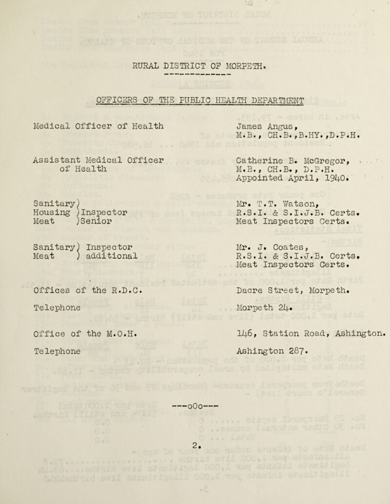 OFFICERS OF THE PUBLIC HEALTH DEPARTMENT Medical Officer of Health James Angus, M#B*, CH.B.,B.HY.,D.P.H. Assistant Medical Officer of Health Catherine B. McGregor, • M.B., CH.B., D.P.H. Appointed April, 1940. Sanitary) Housing j Meat ) ' Inspector 'Senior Mr. T.T. Watson, R.S.I. & S.I.J.B. Certs. Meat Inspectors Certs. Sanitary< Meat ) Inspector ) additional Mr. J. Coates, R.S.I. & S.I.J.B. Certs. Meat Inspectors Certs. Offices of the R*D.C. Dacre Street, Morpeth. Telephone Morpeth 24* Office of the M.O.H. 146, Station Road, Ashington Telephone Ashington 287. -0O0-