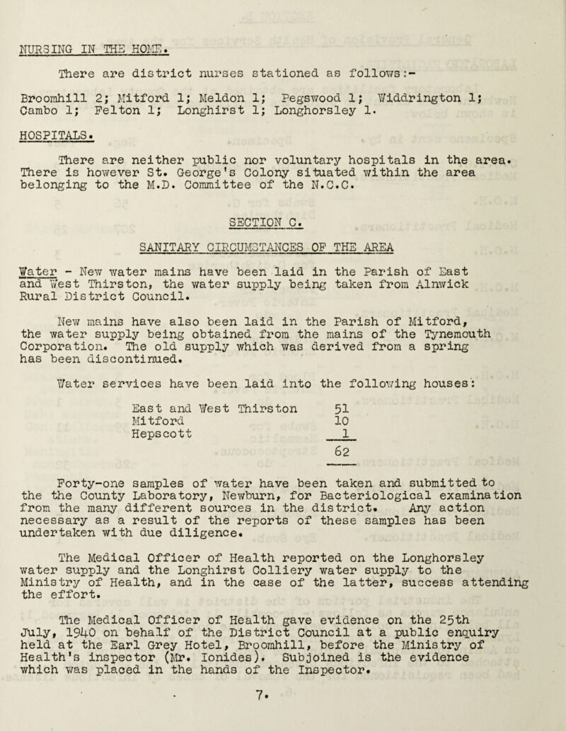 NURSING IN THE HOME. There are district nurses stationed as follows Broomhill 2; Mitford 1; Meldon 1; Pegswood 1; V/iddrington 1; Cambo 1; Felton 1; Longhirst 1; Longhorsley 1. HOSPITALS. There are neither public nor voluntary hospitals in the area. There is however St. George’s Colony situated within the area belonging to the M.D. Committee of the N.C.C. SECTION C. SANITARY CIRCUMSTANCES OF THE AREA Water - New water mains have been laid in the Parish of East and West Thirston, the water supply being taken from Alnwick Rural District Council. New mains have also been laid in the Parish of Mitford, the water supply being obtained from the mains of the Tynemouth Corporation. The old supply which was derived from a spring has been discontinued. Water services have been laid into the following houses: East and West Thirston 51 Mitford 10 Hepscott 1 62 Forty-one samples of water have been taken and submitted to the the County Laboratory, Newburn, for Bacteriological examination from the many different sources in the district. Any action necessary as a result of the reports of these samples has been undertaken with due diligence. The Medical Officer of Health reported on the Longhorsley water supply and the Longhirst Colliery water supply to the Ministry of Health, and in the case of the latter, success attending the effort. The Medical Officer of Health gave evidence on the 25th July, 1940 on behalf of the District Council at a public enquiry held at the Earl Grey Hotel, Broomhill, before the Ministry of Health’s inspector (Mr. Ionides). Subjoined is the evidence which was placed in the hands of the Inspector.