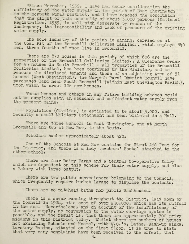 /'Since November, 1939, I have had under consideration the sufficiency of the water supply in the parish of East Ghevington in the Morpeth Rural District, and I have reached the conclusion that the plight of this community of about 3,000 persons (National Registration, 1939) is well nigh desperate by reason of the inadequacy, the inaccessibility and lack of pressure of the existing water supply♦ The sole industry of this parish is mining, carried on at the Goal Pit of the Broomhill Collieries Limited*, which employs 840 men, three fourths of whom live in Broomhill. There are 870 houses in this parish, of which 606 are the properties 01 the Broomhill Collieries Limited., A Clearance Order for 95 houses in South Broomhill - all properties of the Broomhill Collieries Limited, has been confirmed by the Minister, and to rehouse the displaced tenants and those of an adjoining Area of 51 houses (West Chevington), the Morpeth Rural District Council have purchased land near South Broomhill (within East Chevington Parish), upon which to erect 128 new houses. These houses and others in any future building schemes could not be supplied with an abundant and sufficient v/ater supply from the present mains. Population (Civilian) is estimated to be about 3,000, and recently a small Military Detachment has been billeted in a Hall. There are three Schools in East Chevington, one at North Broomhill and two at Red Row, to the South. Scholars number approximately about 520. One of the Schools at Red Row contains the First Aid Post for the District, and there is a lady teachers’ Hostel attached to the other school. There are four Dairy Farms and a Central Co-operative Dairy which are dependent on this scheme for their water supply, and also a Bakery with large output. • • There are two public conveniences belonging to the Council, which frequently require bucket lavage to displace the contents. There are no pit-head baths nor public Washhouses. There is a sewer running throughout the District, laid down by the Council in 1924, at a cost of over £30,000, which has its outfall in the sea* Nevertheless, and on account of the insufficiency of the water supply, no conversion to the water carriage system is possible, and the result is, that there are approximately 700 privy middens in this District today. Whilst there are numbers of houses not excluding Schools and Hostel, with W.C.’s, Baths, Wash-up sinks, Lavatory Basins, situated on the first floor, it is true to state that very many complaints have been received to the effect, that