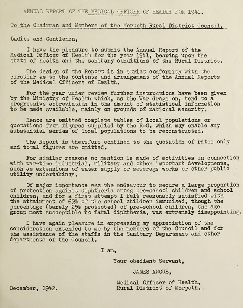 AMUAL REPORT OP THE MEDICAL OFFICER OF HEALTH FOR 1941, To the Chairman and Members of the Morpeth Rural District Council. Ladies and Gentlemen, I have the pleasure to submit the Annual Report of the Medical Officer of Health for the year 1941, bearing upon the state of health and the sanitary conditions of the Rural District. The design of the Report is in strict conformity with the circular as to the contents and arrangement of the Annual Reports of the Medical Officers of Health, For the year under review further instructions have been given by the Ministry of Health which, as the War drags on, tend to a progressive abbreviation in the amount of statistical information to be made available, mainly on grounds of national security. Hence are omitted complete tables of local populations or quotations from figures supplied by the R-G. which may enable any substantial series of local populations to be reconstructed. The Report is therefore confined to the quotation of rates only and total figures are omitted. For similar reasons no mention is made of activities in connection with war-time industrial, military and other important developments, such as extensions of water supply or sewerage works or other public utility undertakings. Of major importance was the endeavour to secure a large proportion of protection against diphtheria among pre-school children and school children, and for a first attempt I felt reasonably satisfied with the attainment of 67% of the school children immunised, though the percentage (barely 2% protected) of pre-school children, the age group most susceptible to fatal diphtheria, was extremely disappointing. I have again pleasure in expressing my appreciation of the consideration extended to me by tho members of the Council and for the assistance of the staffs in the Sanitaiy Department and other departments of the Council. I am, Your obedient Servant, JAMES ARGUS, December, 1942. Medical Officer of Health, Rural District of Morpeth.