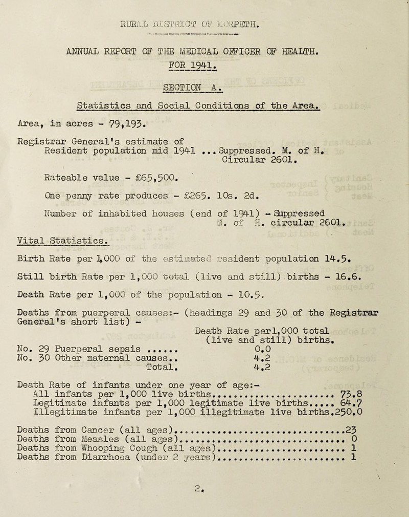 ANNUAL REPORT OF THE HELICAL OFFICER CF HEALTH. FOR 1941. SECTION A. mmmmm mmmi i mmmm. . .mil . Statistics and Social Conditions of the Area. Area, in acres - 79»193* Registrar General*s estimate of Resident population mid 1941 ...Suppressed. M. of H. Circular 2601. Rateable value - £65,500. One penny rate produces - £265. 10s. 2d. Number of inhabited houses (end of 1941) - Suppressed M. of H. circular 2601. Vital Statistics. Birth Rate per 2,000 of the estimated resident population 14.5. Still birth Rate per 1,000 total (live and still) births - 16.6. Death Rate per 1,000 of the population - 10.5. Deaths from puerperal causes:- (headings 29 and 59 of the Registrar General*s short list) - Death Rate per 1,000 total (live and still) births. No. 29 Puerperal sepsis ...... 0,0 No. 50 Other maternal causes.. 4.2 Total. 4,2 Death Rate of infants under one year of ages- All infants per 1,000 live births.. 75*8 Legitimate infants per 1,000 legitimate live births..... 64.7 Illegitimate infants per 1,000 illegitimate live births.250.0 Deaths from Cancer (all ages).......,.............25 Deaths from Measles (all ages).... 0 Deaths from Whooping Cough (all ages).... 1 Deaths from Diarrhoea (under 2 years).... 1