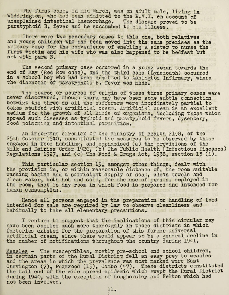 The first case, in mid March, was an adult male, living in Widdrington, who had been admitted to the R.V.I. on account of unexplained intestinal haemorrhage. The disease proved to be paratyphoid B. fever and ha succumbed to his illness. There were two secondary cases to this one, both relatives and young children who had been moved into the same premises as the primary case for the convenience of enabling a sister to nurse the first victim and his wife who was also happened to be bedfast but not with para B. The second primary case occurred in a young woman towards the end of May (Red Row case), and the third case (iynemouth) occurred in a school boy who had been admitted to Ashington Infirmary, where the diagnosis of paratyphoid B. fever was made. The source or sources of origin of these three primary cases were never discovered, though there, may have been some subtle connection betwixt the three as all *ch© sufferers were inordinately partial to cakes stuffed with artificial cream. Artificial cream, is an excellent medium for the growth of all kinds of organisms, including those which spread such diseases as typhoid and paratyphoid fevers, dysentery, food poisoning and intestinal parasitism. An important circular of the Ministry of Health 2198, of the 25th October 1940, consolidated the measures to be observed by those engaged in food handling, and emphasised (a) the provisions of the Milk and Dairies Order 1926, (b)~The Public Health (Infectious Diseases) Regulations 1927* and (c) The Pood & Drugs Act, 1938, section 13 (i). This particular section 13, amongst other things, dealt with the provision in, or within reasonable distance of, the room suitable washing basins and a sufficient supply of soap, clean towels and clean water, berth hot and cold, for the use of persons employed in the room, that is any room in which food is prepared and intended for human consumption. Hence all persons engaged in the preparation or handling of food intended for sale are required by law to observe cleanliness and habitually to take all elementary precautions. I venture to suggest that the implications of this circular may have been applied much more thoroughly in those districts in which factories existed for the preparation of this former universal artificial cream, since there would appear to be a general decline in the number of notifications throughout the country during 1941. Measles - The susceptibles, mostly pre-school and school children, in certain parts of the Rural District fell an easy prey to measles and the areas in which the prevalence was most marked were East Chevington (7)* Pegswood (15)> C&mbo (47). These districts constituted the tail end of the wide spread epidemic which swept the Rural District during 1940, with the exception of Longhorsley and Felton which had not been involved*