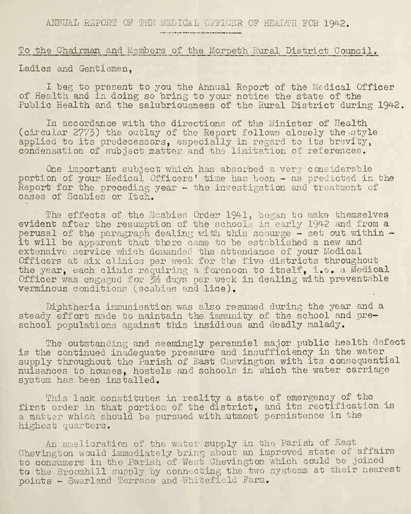 To the Chairman and Members of the Morpeth Rural District Council. Ladies and Gentlemen, I beg to present to yon the Annual Report of the Medical Officer of Health and in doing so bring to your notice the state of the Public Health and the salubriousness of the Rural District during 1942. In accordance with the directions of the Minister of Health t.yle -Li-l KJS. VJ.C3LU. VV1 Uil U-Li-C; U Pi. CO U -L vjiio W_L Kjl LK5 Ui-Ulio UGl UUUiUii (circular 2773) the outlay of the Report follows closely the-sty1 applied to its predecessors, especially in regard to its brevity, condensation of subject matter and the limitation of references. One important subject which has absorbed a very considerable portion of your Medical Officers’ time has been - as predicted in the Report for the preceding year - the investigation and treatment of cases of Scabies or Itch. The effects of the Scabies Order 1941, began to make themselves evident after the resumption of the schools in early 1942 and from a perusal of the paragraph dealing with this scourge - set out within - it will be apparent that there came to be established a new and extensive service which demanded the attendance of your Medical Officers at six clinics per week for the five districts throughout the year, each clinic requiring a forenoon to itself, i.e. a Medical Officer was engaged for vj/z days per week in dealing with preventable verminous conditions (scabies and lice). Diphtheria immunisation was also resumed during the year and a steady effort made to maintain the immunity of the school and pre¬ school populations against this insidious and deadly malady. The outstanding and seemingly perenniel major public health defect is the continued inadequate pressure and insufficiency in the water, supply throughout the Parish of East Chevington with its consequential nuisances to houses, hostels and schools in which the water carriage system has been installed. This lack constitutes in reality a state of emergency of the first order in that portion of the district, and its rectification a matter which should be pursued with .rutmost persistence in the highest quarters. is An amelioration of the water Chevington would immediately bring to consumers in the Parish of West to the points Broomhill supply by connect - Swarland Terrace and Whit supply in the Parish of East about an improved state of affairs Chevington which could be joined ing the two systems at their neares efieId Farm. t