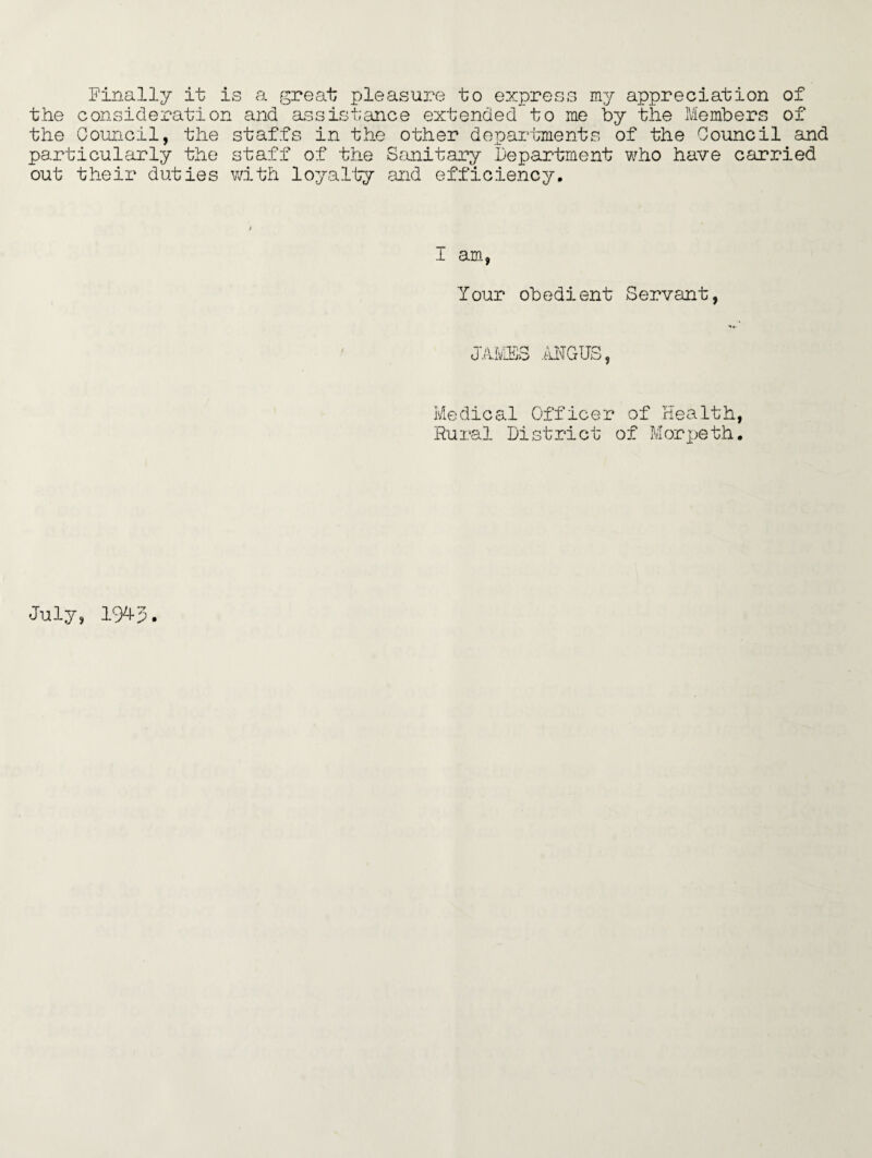 Finally it is a great pleasure to express my appreciation of the consideration and assistance extended to me by the Members of the Council, the staffs in the other departments of the Council and particularly the staff of the Sanitary Department who have carried out their duties with loyalty and efficiency. 1 am, Your obedient Servant, JAMBS ANGUS, Medical Officer of Health, Rural District of Morpeth. July, 19^3.