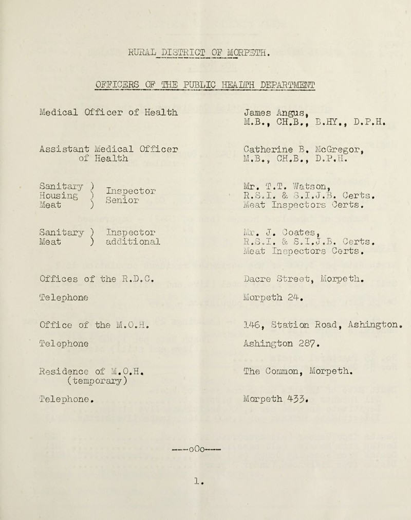OFFICBRS OF HIE PUBLIC HEALTH DEPARTMENT Medical Officer of Health. James Angus, M.B., CH.B., B.HY., D.P.H. Assistant Medical Officer of Health Catherine B, McGregor, M.B., CH.B., D.P.H. Sanitary ) T t Housing ) Meat ) °enlor Mr. T.T. Watson, R.SoI. & S.I.J.B. Certs. Meat Inspectors Certs. Sanitary ) Inspector Meat ) additional Mr. J. Coates, R.Sol. & S.I.J.B. Certs. Meat Inspectors Certs. Offices of the R.D.C, Dacre Street, Morpeth. Telephone Morpeth 24. Office of the M.O.H. 146, Station Road, Ashington. Telephone Ashington 287. Residence of M.O.H. (temporary) The Common, Morpeth. Telephone. Morpeth 433* -0O0-