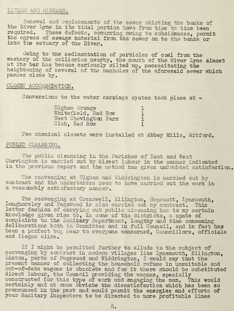 Renewal and replacements of the sewer skirting the banks of the River Lyne in its tidal portion have from time to time been required. These defects,^occurring owing to subsidences, permit the egress of sewage material from the sewer on to the banks or into the estuary of the River. Owing to the sedimentation of particles of coal from the washery of the collieries.nearby, the mouth of the River Lyne almost at its bar has become seriously silted up, necessitating the heightening of several of the manholes of the aforesaid 3ewer which passes close by. CLOSET ACCOM PLAT I ON. Conversions to the water carriage system took place at - Ulgham Grange Whitefield, Red Row West Chevingtan Farm Club, Red Row 1 1 1 1 Two chemical closets were installed at Abbey Mills, Mitford PUBLIC CLEANSING. _ The public cleansing in the Parishes of East and West Chevington is carried out by direct labour in the manner indicated in the previous report and the method has given undoubted satisfaction. The scavenging at Ulgham and Widdrington is carried out by contract and the undertakers seem to have carried out the work in a reasonably satisfactory manner. The scavenging at Cresswell, Ellington, Hepscott, Tynemouth, Longhorsley. and Pegswood is a.lso carried out by contract. This latter fashion of.carrying out public cleansing has to my certain knowledge given rise to, in some of the districts, a spate of complaints to the Sanitary Department, lengthy and time consuming deliberations both in Committee and in full Council, and in fact has been a perfect bug bear to everyone concerned, Councillors, officials and lieges alike. If I might be permitted further to allude to the subject of scavenging by contract in modern villages like Lynemouth, Ellington, Linton, parts of Pegswood and Widdrington, I would say that the present manner of collecting the household refuse in unsuitable and out-of-date wagons is obsolete and for it there should be substituted direct labour, the Council providing the wagons, specially constructed for this type of work and engaging the men. This would certainly and at once obviate the dissatisfaction which has been so pronounced in the past and would permit the energies and efforts of your Sanitary Inspectors to be directed to more profitable lines