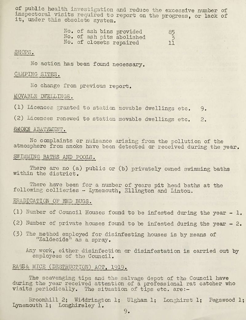 of public health investigation and reduce the excessive number of inspectoral visits required to report on the progress, or lack of it, under this obsolete system. ho. of ash bins provided 85 No. of ash pits abolished 5 No. of closets repaired 11 SHOPS. No action has been found necessary, CAMPING SITES. No change from previous report. MOVABLE DWELLINGS. (1) Licences granted to station movable dwellings etc. 9. (2) Licences renewed to station movable dwellings etc, 2. SMOKE ABATEMENT. No complaints or nuisance arising from the pollution of the atmosphere from smoke have been detected or received during the year. SWIMMING BATHS AND POOLS. There are no (a) public or (b) privately owned swimming baths within the district. There have been for a number of years pit head baths at the following collieries - Lynemouth, Ellington and Linton. ERADICATION OP BED BUGS. (1) Number of Council Houses found to be infested during the year - 1, (2) Number of private houses found to be infested during the year - 2. (5) The method.employed for disinfesting houses is by means of ;,Zaldecide;s as a spray. Any work, either disinfection or disinfestation is carried out by employees of the Council. RAT5& MICE (DESTRUCTION) ACT, 1919. The scavenging tips and the salvage depot of the Council have during the year received attention of a professional rat catcher who visits periodically. The situation of tips etc. ares- Broomhill 2; Widdrington 1; Ulgham 1; Longhirst 1; Pegswood 1 Lynemouth 1; Longhirsley 1.