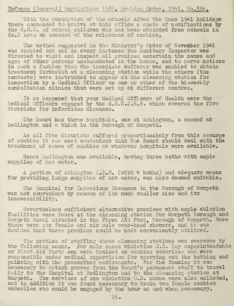 Defence (General) Regulations 1939j Beatles. Order, 1941, N< With the resumption of the schools after the Xmas 1941 holidays there commenced to arrive at this office a spate of notifications by the S.M.O. of school children who had been excluded from schools in No.2 Area on account of the existence of scabies. The method suggested in the Ministry’s Order of November 1941 was carried out and in every instance the Sanitary Inspector was directed to visit and inspect all premises ascertain the names and ages of other persons accommodated in the house, and to serve notices in such a fashion that the immediate sufferer was enabled to obtain treatment forthwith at a cleansing station while the others (the contacts) were instructed to appear at the cleansing station for inspection by a Medical Officer on one or other of the bi-weekly consultation clinics that were set up at different centres. It so happened that your Medical Officers of Health were the Medical Officers engaged by the S.E.N.J.H.B. which covered the five districts for infectious diseases. The hoard has three hospitals, one at Ashington, a second at Bedlington and a third in the Borough of Morpeth. As all five districts suffered proportionately from this scourge of scabies it -was most convenient that the Board should deal with the treatment of cases of scabies at whatever hospitals were available. Hence Bedlington was available, having three baths with ample supplies of hot water. A portion of Ashington I.D.H. (with 4 baths) and adequate means for providing large supplies of hot water, was also deemed suitable. The Hospital for Infectious Diseases in the Borough of Morpeth was not convenient by reason of its much smaller size and its inaccessibility. Nevertheless sufficient alternative premises with ample ablution facilities were found at the cleansing station for Morpeth Borough and Morpeth Rural situated in the .First Aid Post, Borough of Morpeth. Here there were six female and six male over-head showers, and it was decided that these premises could be most conveniently utilised. The problem of staffing these cleansing stations was overcome by the following means. For male cases wholetime G.D. lay superintendents or First Aid Party men were trained as scabies orderlies and. were responsible under medical supervision for carrying out the bathing and painting with the prescribed medicaments. For the females it was necessary to detach nurses from the Board’s permanent staff to travel daily to the Hospital at Bedlington and to the cleansing station at Morpeth. The services of one wholetime G.D. nurse were also enlisted, and in addition it was found necessary to train two female scabies orderlies who could be engaged by the hour as and when necessary.