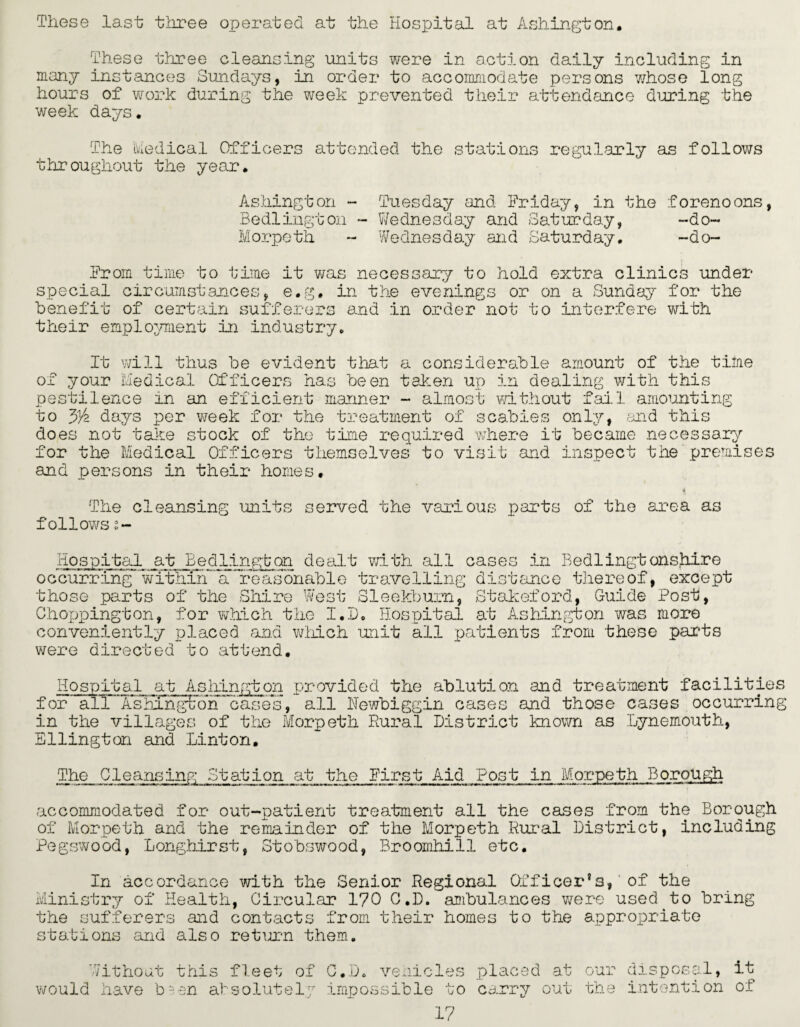 These last three operated at the Hospital at Ashington. These three cleansing units were in action daily including in many instances Sundays, in order to accommodate persons whose long hours of work during the week prevented their attendance during the week days. The Medical Officers attended the stations regularly as follows throughout the year. Ashington - Tuesday and Friday, in the forenoons, Bedlington - Wednesday and Saturday, -do- Morpeth - Wednesday and Saturday. -do- From time to true it wa special circumstances, e.g. benefit of certain sufferers s necessary to hold extra clinics under in the evenings or on a Sunday for the and in order not to interfere with their employment in industry. It will thus be evident that a considerable amount of the time of your Medical Officers has been taken up in dealing with this pestilence in an efficient manner - almost without fail, amounting to 3/2 days per week for the treatment of scabies only, and this does not take stock of the time required where it became necessary for the Medical Officers themselves to visit and inspect the premises and persons in their homes. The cleansing units served the various parts of the area as follows s- Hospital at Bedllngton dealt with all cases in Bedlingtonshire occurring within a reasonable travelling distance thereof, except those parts of the Shire West Sleekburn, Stakeford, Guide Post, for which the I.D. Hospital at Ashingt on was more Chojjpington, conveniently placed and which unit all patients from these parts were directed to attend. Hospital at Ashington provided the ablution and treatment facilities for all ’Ashong^on cases, all Newbiggin cases and those cases occurring in the villages of the Morpeth Rural District known as Lynemouth, Ellington and Linton. The Cleansing Station at the First Aid Post in Morpeth Borough accommodated for out-patient treatment all the cases from the Borough of Morpeth and the remainder of the Morpeth Rural District, including Pegswood, Longhirst, Stobswood, Broomhill etc. In accordance -with the Senior Regional Officer’s,' of the Ministry of Health, Circular 170 C.D. ambulances were used.to bring the sufferers and contacts from their homes to the appropriate stations and also return them. Without this fleet of C.D. vehicles placed at would have bsen absolutely impossible to carry out 17 our disposal, it the intention of