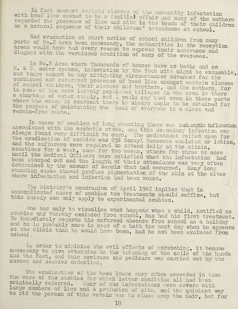 In with head f act amongst cc lice seemed ?f tte coBmtunity infestation regarded the presence of lice andfits in the iSadl'of the?rGchildren as a natural sequence of their childrens1 attendance at school*. „„ + Hao evacuation at short notice of school children from manv parts 01 1 o,.... area been necessary, the authorities in the reception areas would have had every reason to express their annoyance and n disgust with the verminous condition of many of the evacuees. tj o 0 J':° • Acs a where thousands of houses have no baths and no u. & o. water system, mxestation by the itch mite might be excusable conttwt* Ca“°b be an? mltlSating circumstances advanced for the ’ of school ?ildrenrr?hen?re-e?Ce 0f ff1 lioe **<>*&* certain classes • yi ; ^ooi children, their sisters and brothers, and the mothers for m none of rne more largely populated villages in thofrea is there a shortage of wai where the wate. the purpose of er supply, and i there is scarcest would is all vermin-free state maintaining Cj10 head oi say that ays ampL everyone even in those parts 4 to be obtained for in a clean and a- oooi standing there was much septic inflaimtion aosociawed with one scaoetic state, and this secondary infection va- always found.very difficult to cure. The medicament belied upon for and +hndl°S'l0D °'L scaoi0S was 2% Benzyl Benzoate emulsion or lotion, Miff'f.T3 iere recluVed to attend daily at the clinic,. ’ until the dedbTfh.aoae Ior two weeks, others for three or more um.il the Medical Ql fleers were satisfied that the infestation had d^4?nSby°tLand thZ hnStk °f their attendance was very often ^^a.mLiined bp who amount oi sepsis that had occurred. Many long wherehnfestati nrhfd pigmentation of the skin at the sites 10 tat ion and iniection had been worst. s memorandum of April 1942 implies that in Ine Min i s t ry! uncomplioated cases of scabies two treatments should suffice, but this surely can on^ apply to experimental scabie; ;S. One has ar,d visualise what happens when a child, notified as 1° by !xchded ^rom sch00l» has had his first treatment, andtl d atelf pSards his enforced absence from school as a holiday S thl Mibf thb f°re h “,esd °i a hath the next day when he appears school. 1 b W0Uld havs been> had he not been excluded from nprncjbhhf'1' ° mii_lfmlse bIle evil effects of scratching, it became 8i f abtentl°n t0 che trimming of the nails of the hands nnirlbh -d bJxLS, yycure and pedicure was carried out by the nurses ana scabies orderlies. 4-ho ^riCilca u L°;p. 0-1- pne nead louse very often exceeded in time Gae SO0-bies tor which latter condition all had been reieJr0(?* J-any of the infestations were severe with .|_n ^ J?>ers 01 ll0e a Prolusion of nitSy and the quickest way bo nd the person of this vermin was to close . - rop the hair, but for