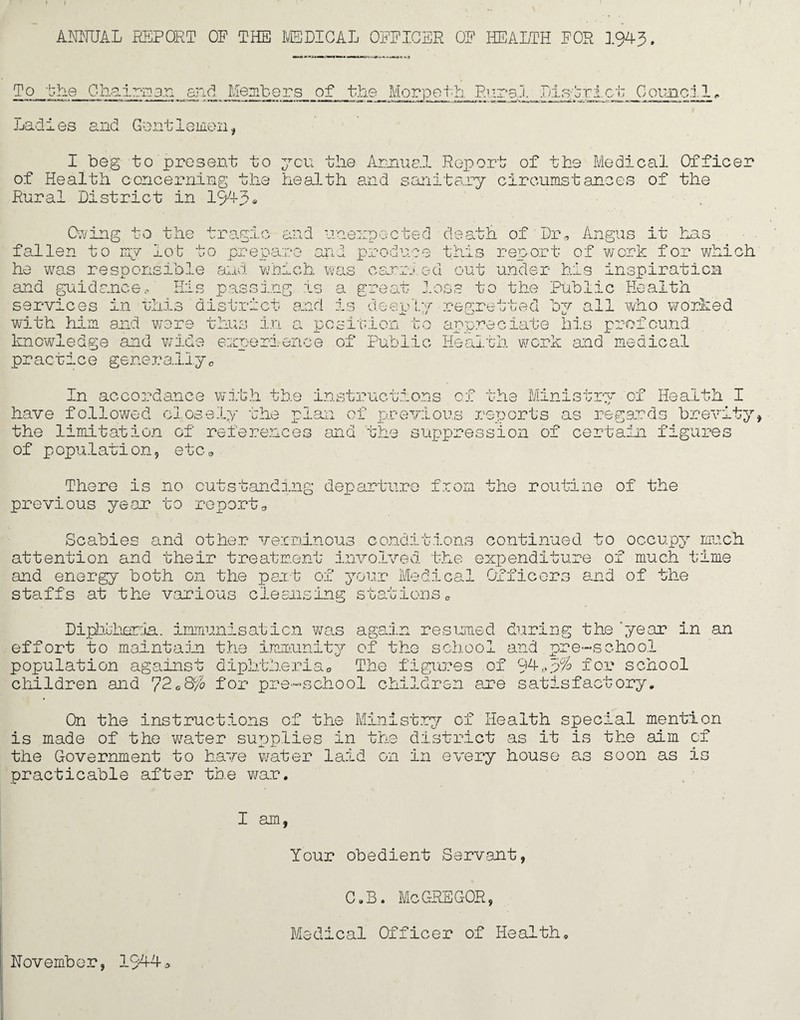 I ANNUAL REPORT OF THE MEDICAL OFFICER OF HEALTH FOR 1943. To the Chairs an_ and Members of the Morpeth. Rural District Council,. Lad i es and G ant lemon, I beg to present to yen the Annual Report of the Medical Officer of Health concerning the health and sanitary circumstances of the Rural District in 1943• Owing to the tragic and unexpected death of Dr* Angus it has fallen to my lot to prepare and produce this report of work for which he was responsible and which was earn ed out under his inspiration and guidance*' His passing is a great loss to the Public Health services in this district and is deerly regretted bv all who worked with him and were thus in a position to appreciate his profound knowledge and wide experience of Public Health work and medical practice generallye In accordance with the instructions cf the Ministry of Health have followed closely the plan of previous reports as regards brevi the limitation of references and the suppression of certain figures of p opulation, etca There is no outstanding departure from the routine of the previous year to report* Scabies and other verminous conditions continued to occupy much attention and their treatment Involved the expenditure of much time and energy both on the part of your Medical Officers and of the staffs at the various cleansing stations* Diphtheria. immunis at i on was again resumed curing the 'year in an effort to maintain the immunity of the school and pre-school population against diphtheria* The figures of 94*3% for school children and 72 <=8% Lon p] ;hool children axe satisfactory, On the instructions of the Ministry of Health special mention is made of the water supplies in the district as it is the aim cf the Government to have water laid on in every house as soon as is practicable after the war. I am, Your obedient Servant, C.B. McGREGOR, Medical Officer of Health, November, 1944 * H +■>